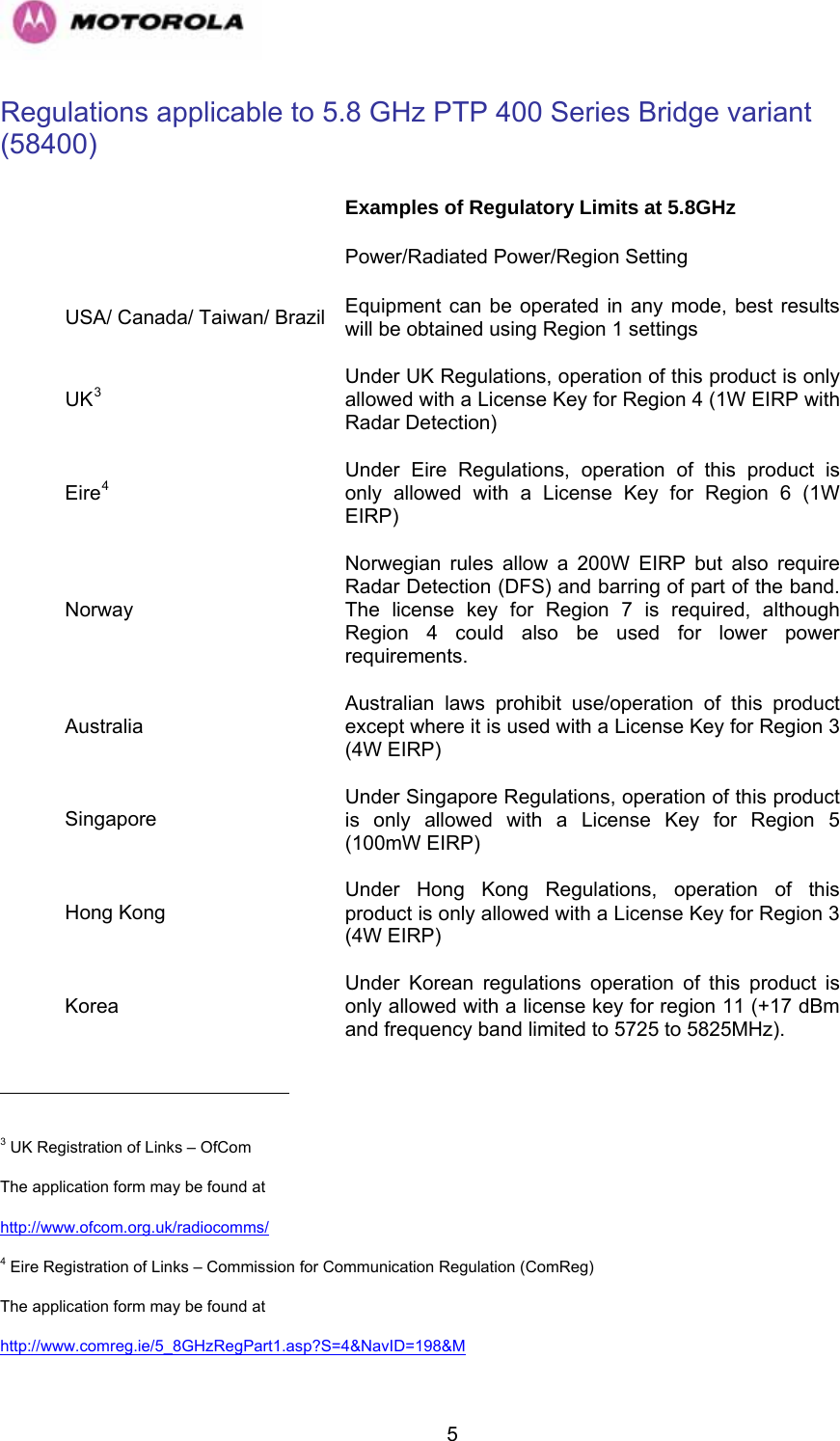   5                                                     Regulations applicable to 5.8 GHz PTP 400 Series Bridge variant (58400)  Examples of Regulatory Limits at 5.8GHz   Power/Radiated Power/Region Setting USA/ Canada/ Taiwan/ Brazil  Equipment can be operated in any mode, best results will be obtained using Region 1 settings UK3Under UK Regulations, operation of this product is only allowed with a License Key for Region 4 (1W EIRP with Radar Detection)  Eire4Under Eire Regulations, operation of this product is only allowed with a License Key for Region 6 (1W EIRP)  Norway Norwegian rules allow a 200W EIRP but also require Radar Detection (DFS) and barring of part of the band.  The license key for Region 7 is required, although Region 4 could also be used for lower power requirements. Australia Australian laws prohibit use/operation of this product except where it is used with a License Key for Region 3 (4W EIRP) Singapore Under Singapore Regulations, operation of this product is only allowed with a License Key for Region 5 (100mW EIRP)  Hong Kong Under Hong Kong Regulations, operation of this product is only allowed with a License Key for Region 3 (4W EIRP)  Korea Under Korean regulations operation of this product is only allowed with a license key for region 11 (+17 dBm and frequency band limited to 5725 to 5825MHz).  3 UK Registration of Links – OfCom The application form may be found at  http://www.ofcom.org.uk/radiocomms/  4 Eire Registration of Links – Commission for Communication Regulation (ComReg) The application form may be found at http://www.comreg.ie/5_8GHzRegPart1.asp?S=4&amp;NavID=198&amp;M