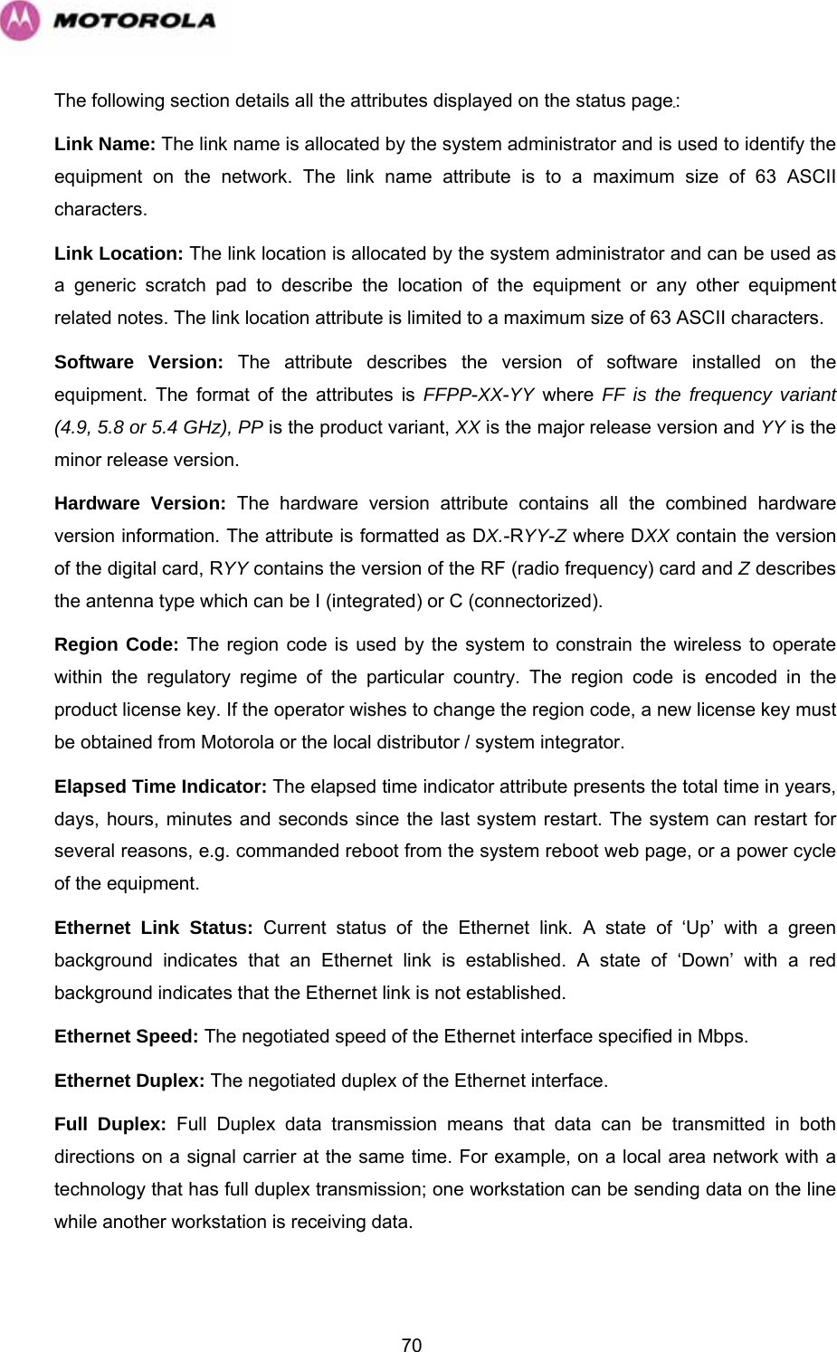   70The following section details all the attributes displayed on the status page: Link Name: The link name is allocated by the system administrator and is used to identify the equipment on the network. The link name attribute is to a maximum size of 63 ASCII characters. Link Location: The link location is allocated by the system administrator and can be used as a generic scratch pad to describe the location of the equipment or any other equipment related notes. The link location attribute is limited to a maximum size of 63 ASCII characters. Software Version: The attribute describes the version of software installed on the equipment. The format of the attributes is FFPP-XX-YY where FF is the frequency variant (4.9, 5.8 or 5.4 GHz), PP is the product variant, XX is the major release version and YY is the minor release version.  Hardware Version: The hardware version attribute contains all the combined hardware version information. The attribute is formatted as DX.-RYY-Z where DXX contain the version of the digital card, RYY contains the version of the RF (radio frequency) card and Z describes the antenna type which can be I (integrated) or C (connectorized).  Region Code: The region code is used by the system to constrain the wireless to operate within the regulatory regime of the particular country. The region code is encoded in the product license key. If the operator wishes to change the region code, a new license key must be obtained from Motorola or the local distributor / system integrator. Elapsed Time Indicator: The elapsed time indicator attribute presents the total time in years, days, hours, minutes and seconds since the last system restart. The system can restart for several reasons, e.g. commanded reboot from the system reboot web page, or a power cycle of the equipment.  Ethernet Link Status: Current status of the Ethernet link. A state of ‘Up’ with a green background indicates that an Ethernet link is established. A state of ‘Down’ with a red background indicates that the Ethernet link is not established.  Ethernet Speed: The negotiated speed of the Ethernet interface specified in Mbps.  Ethernet Duplex: The negotiated duplex of the Ethernet interface.  Full Duplex: Full Duplex data transmission means that data can be transmitted in both directions on a signal carrier at the same time. For example, on a local area network with a technology that has full duplex transmission; one workstation can be sending data on the line while another workstation is receiving data.  