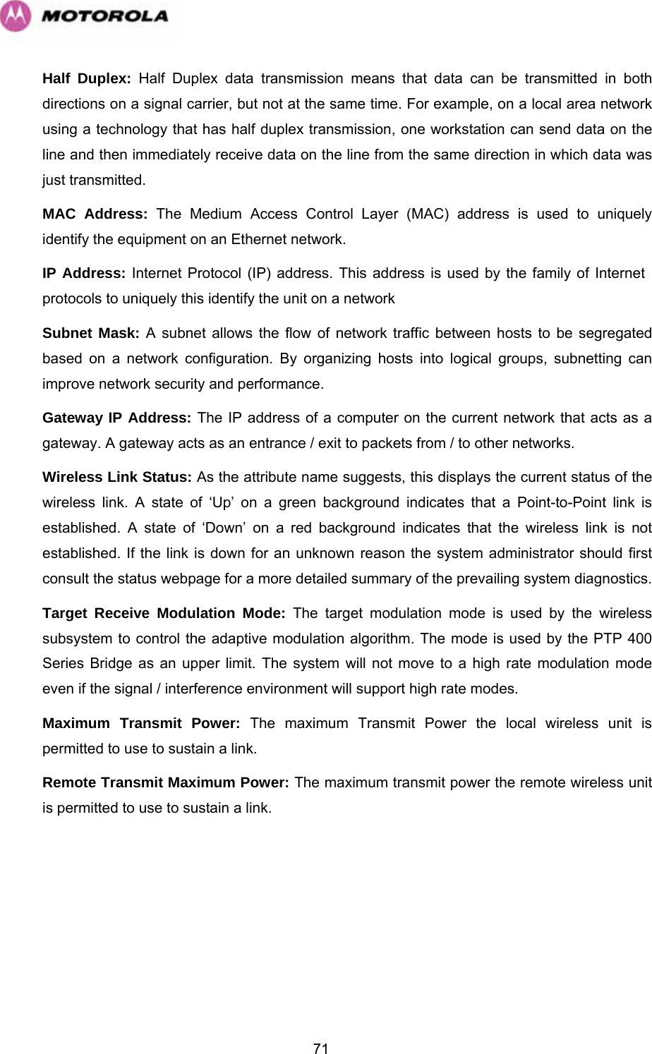   71Half Duplex: Half Duplex data transmission means that data can be transmitted in both directions on a signal carrier, but not at the same time. For example, on a local area network using a technology that has half duplex transmission, one workstation can send data on the line and then immediately receive data on the line from the same direction in which data was just transmitted.  MAC Address: The Medium Access Control Layer (MAC) address is used to uniquely identify the equipment on an Ethernet network.  IP Address: Internet Protocol (IP) address. This address is used by the family of Internet  protocols to uniquely this identify the unit on a network  Subnet Mask: A subnet allows the flow of network traffic between hosts to be segregated based on a network configuration. By organizing hosts into logical groups, subnetting can improve network security and performance.  Gateway IP Address: The IP address of a computer on the current network that acts as a gateway. A gateway acts as an entrance / exit to packets from / to other networks.  Wireless Link Status: As the attribute name suggests, this displays the current status of the wireless link. A state of ‘Up’ on a green background indicates that a Point-to-Point link is established. A state of ‘Down’ on a red background indicates that the wireless link is not established. If the link is down for an unknown reason the system administrator should first consult the status webpage for a more detailed summary of the prevailing system diagnostics.  Target Receive Modulation Mode: The target modulation mode is used by the wireless subsystem to control the adaptive modulation algorithm. The mode is used by the PTP 400 Series Bridge as an upper limit. The system will not move to a high rate modulation mode even if the signal / interference environment will support high rate modes. Maximum Transmit Power: The maximum Transmit Power the local wireless unit is permitted to use to sustain a link. Remote Transmit Maximum Power: The maximum transmit power the remote wireless unit is permitted to use to sustain a link.  