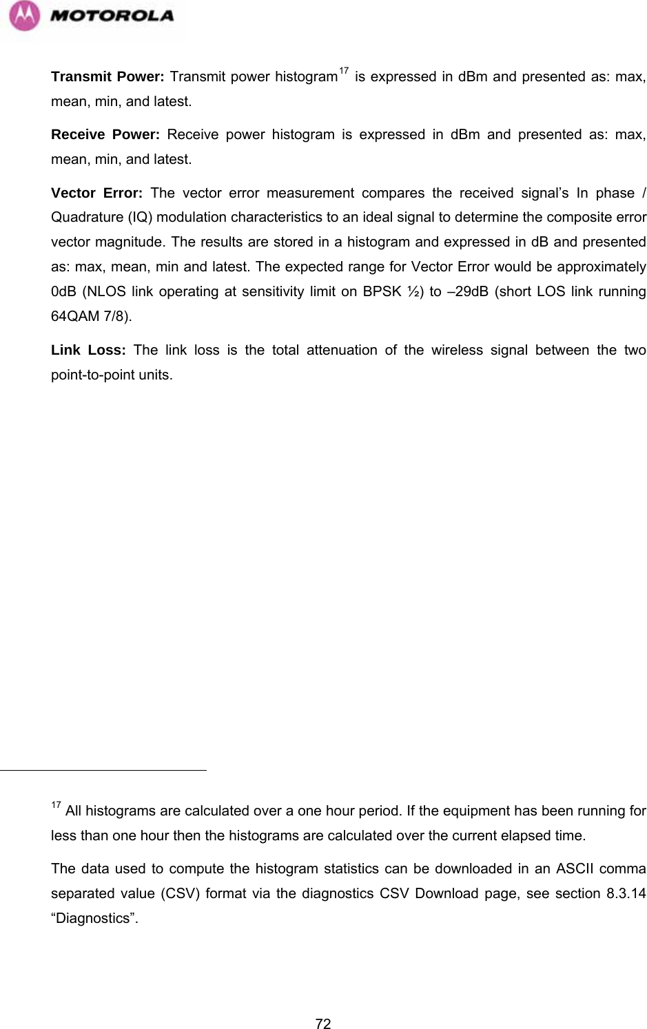   72                                                     Transmit Power: Transmit power histogram17 is expressed in dBm and presented as: max, mean, min, and latest.  Receive Power: Receive power histogram is expressed in dBm and presented as: max, mean, min, and latest.  Vector Error: The vector error measurement compares the received signal’s In phase / Quadrature (IQ) modulation characteristics to an ideal signal to determine the composite error vector magnitude. The results are stored in a histogram and expressed in dB and presented as: max, mean, min and latest. The expected range for Vector Error would be approximately 0dB (NLOS link operating at sensitivity limit on BPSK ½) to –29dB (short LOS link running 64QAM 7/8). Link Loss: The link loss is the total attenuation of the wireless signal between the two point-to-point units.  17 All histograms are calculated over a one hour period. If the equipment has been running for less than one hour then the histograms are calculated over the current elapsed time.  The data used to compute the histogram statistics can be downloaded in an ASCII comma separated value (CSV) format via the diagnostics CSV Download page, see section 8.3.14 “ ”. Diagnostics 