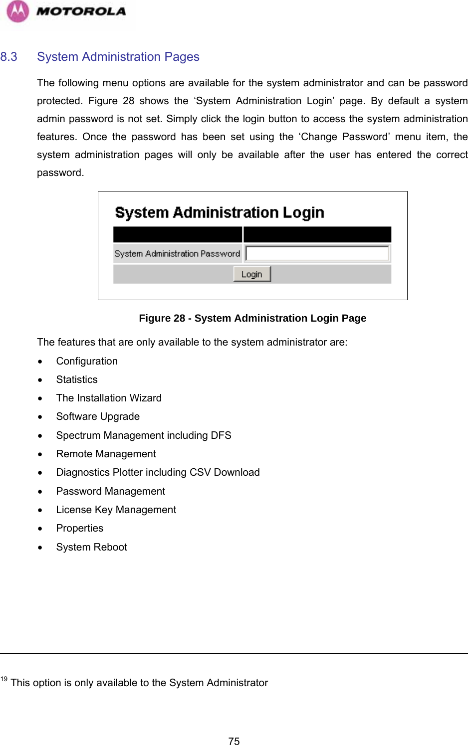   758.3  System Administration Pages  The following menu options are available for the system administrator and can be password protected.  Figure 28 shows the ‘System Administration Login’ page. By default a system admin password is not set. Simply click the login button to access the system administration features. Once the password has been set using the ‘Change Password’ menu item, the system administration pages will only be available after the user has entered the correct password.  Figure 28 - System Administration Login Page The features that are only available to the system administrator are: • Configuration • Statistics •  The Installation Wizard • Software Upgrade •  Spectrum Management including DFS • Remote Management •  Diagnostics Plotter including CSV Download • Password Management •  License Key Management • Properties • System Reboot                                                                                                                                                                      19 This option is only available to the System Administrator 
