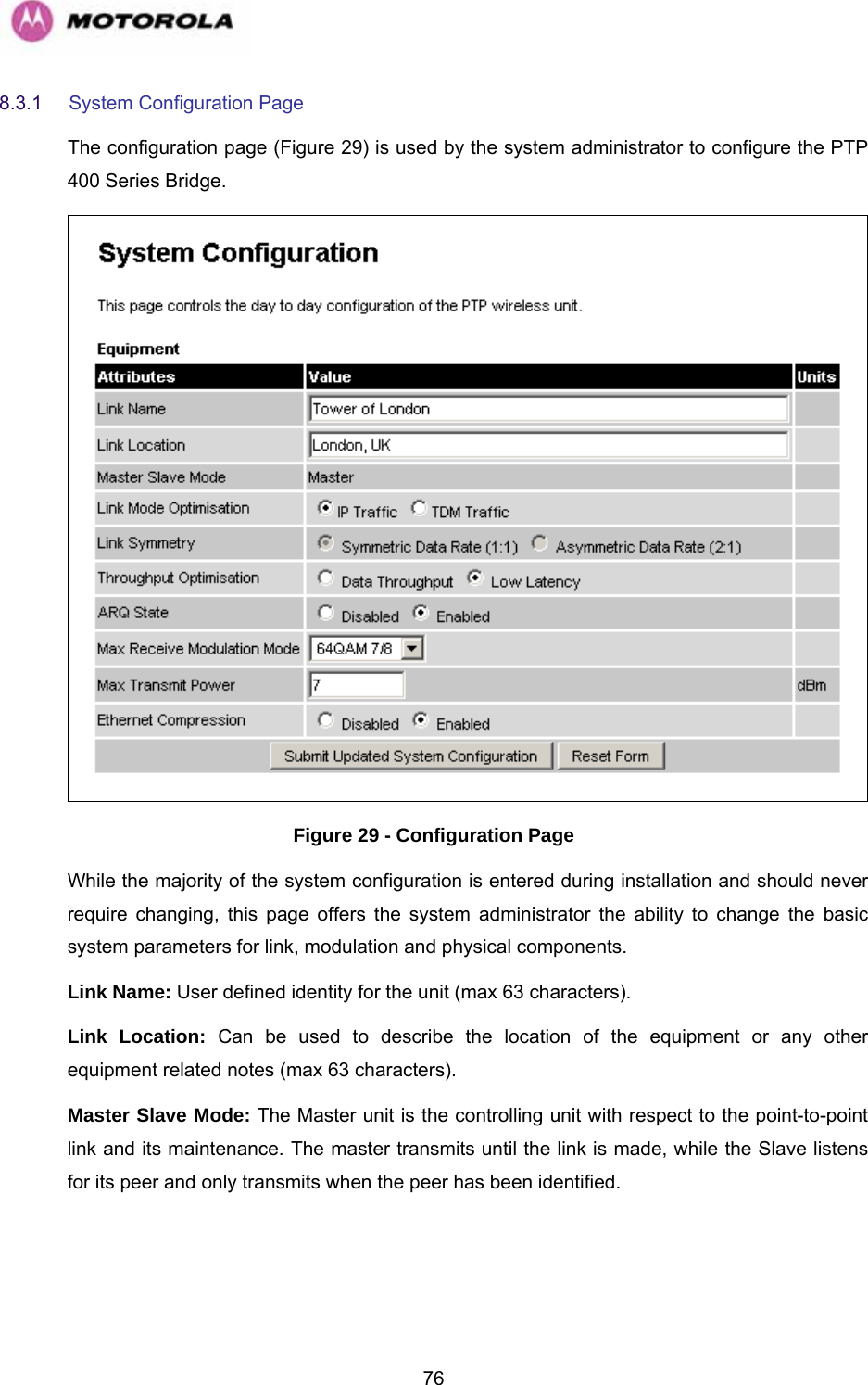   768.3.1  System Configuration Page  The configuration page (Figure 29) is used by the system administrator to configure the PTP 400 Series Bridge.  Figure 29 - Configuration Page While the majority of the system configuration is entered during installation and should never require changing, this page offers the system administrator the ability to change the basic system parameters for link, modulation and physical components.  Link Name: User defined identity for the unit (max 63 characters).  Link Location: Can be used to describe the location of the equipment or any other equipment related notes (max 63 characters).  Master Slave Mode: The Master unit is the controlling unit with respect to the point-to-point link and its maintenance. The master transmits until the link is made, while the Slave listens for its peer and only transmits when the peer has been identified. 