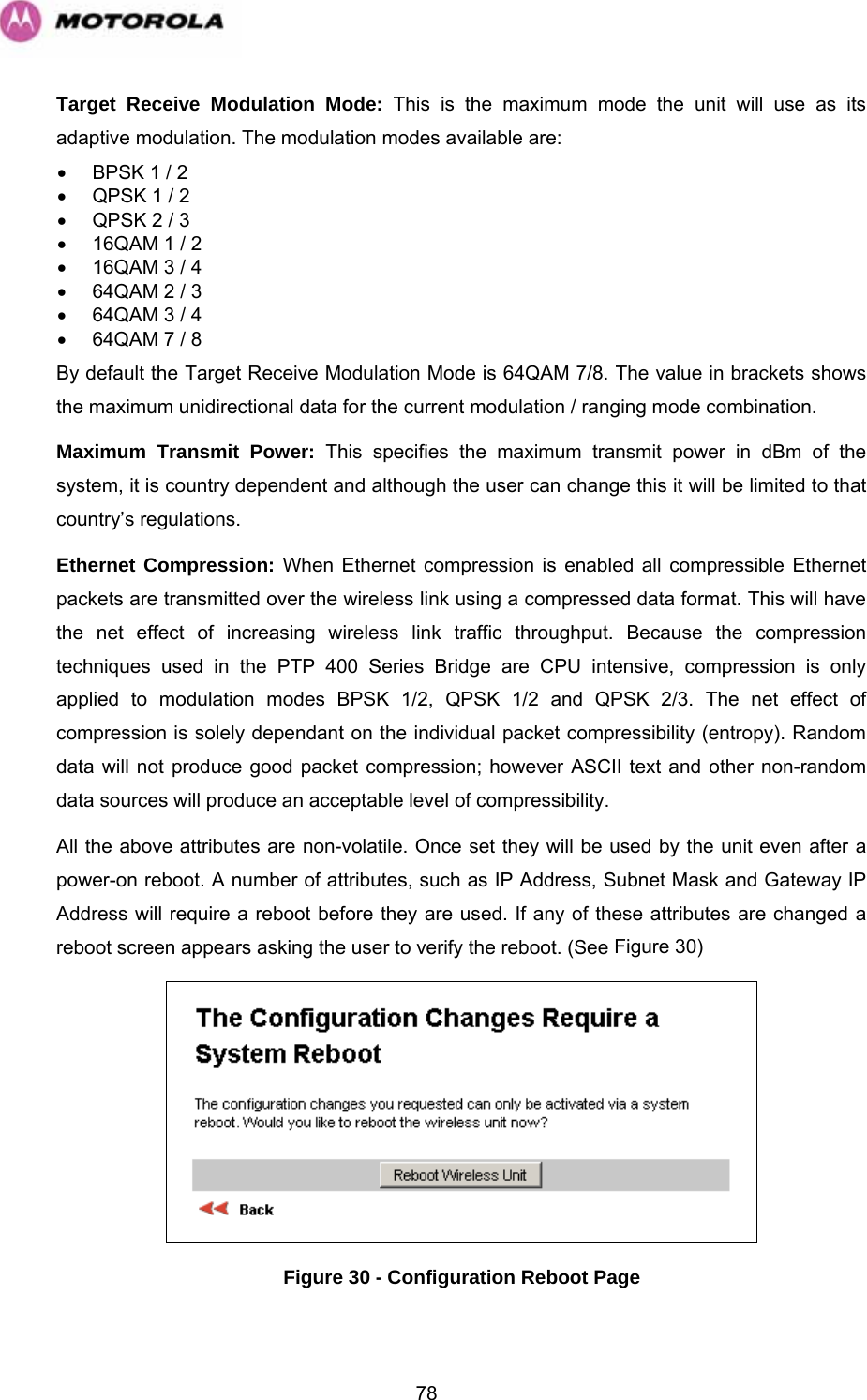   78Target Receive Modulation Mode: This is the maximum mode the unit will use as its adaptive modulation. The modulation modes available are: •  BPSK 1 / 2 •  QPSK 1 / 2 •  QPSK 2 / 3 •  16QAM 1 / 2 •  16QAM 3 / 4 •  64QAM 2 / 3 •  64QAM 3 / 4 •  64QAM 7 / 8 By default the Target Receive Modulation Mode is 64QAM 7/8. The value in brackets shows the maximum unidirectional data for the current modulation / ranging mode combination. Maximum Transmit Power: This specifies the maximum transmit power in dBm of the system, it is country dependent and although the user can change this it will be limited to that country’s regulations.  Ethernet Compression: When Ethernet compression is enabled all compressible Ethernet packets are transmitted over the wireless link using a compressed data format. This will have the net effect of increasing wireless link traffic throughput. Because the compression techniques used in the PTP 400 Series Bridge are CPU intensive, compression is only applied to modulation modes BPSK 1/2, QPSK 1/2 and QPSK 2/3. The net effect of compression is solely dependant on the individual packet compressibility (entropy). Random data will not produce good packet compression; however ASCII text and other non-random data sources will produce an acceptable level of compressibility. All the above attributes are non-volatile. Once set they will be used by the unit even after a power-on reboot. A number of attributes, such as IP Address, Subnet Mask and Gateway IP Address will require a reboot before they are used. If any of these attributes are changed a reboot screen appears asking the user to verify the reboot. (See Figure 30)   Figure 30 - Configuration Reboot Page 