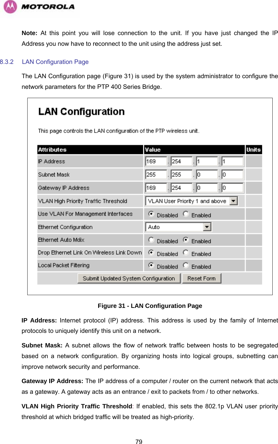   79Note: At this point you will lose connection to the unit. If you have just changed the IP Address you now have to reconnect to the unit using the address just set. 8.3.2  LAN Configuration Page The LAN Configuration page (Figure 31) is used by the system administrator to configure the network parameters for the PTP 400 Series Bridge.  Figure 31 - LAN Configuration Page IP Address: Internet protocol (IP) address. This address is used by the family of Internet protocols to uniquely identify this unit on a network.  Subnet Mask: A subnet allows the flow of network traffic between hosts to be segregated based on a network configuration. By organizing hosts into logical groups, subnetting can improve network security and performance.  Gateway IP Address: The IP address of a computer / router on the current network that acts as a gateway. A gateway acts as an entrance / exit to packets from / to other networks.  VLAN High Priority Traffic Threshold: If enabled, this sets the 802.1p VLAN user priority threshold at which bridged traffic will be treated as high-priority. 