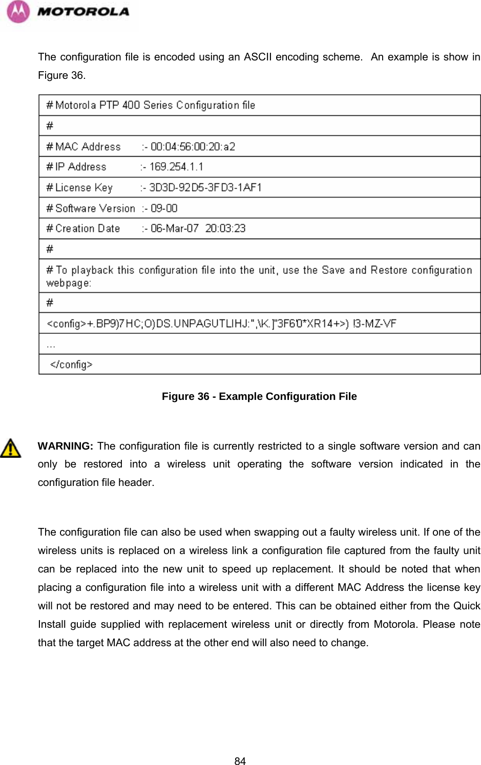   84The configuration file is encoded using an ASCII encoding scheme.  An example is show in Figure 36.  Figure 36 - Example Configuration File  WARNING: The configuration file is currently restricted to a single software version and can only be restored into a wireless unit operating the software version indicated in the configuration file header.  The configuration file can also be used when swapping out a faulty wireless unit. If one of the wireless units is replaced on a wireless link a configuration file captured from the faulty unit can be replaced into the new unit to speed up replacement. It should be noted that when placing a configuration file into a wireless unit with a different MAC Address the license key will not be restored and may need to be entered. This can be obtained either from the Quick Install guide supplied with replacement wireless unit or directly from Motorola. Please note that the target MAC address at the other end will also need to change.  