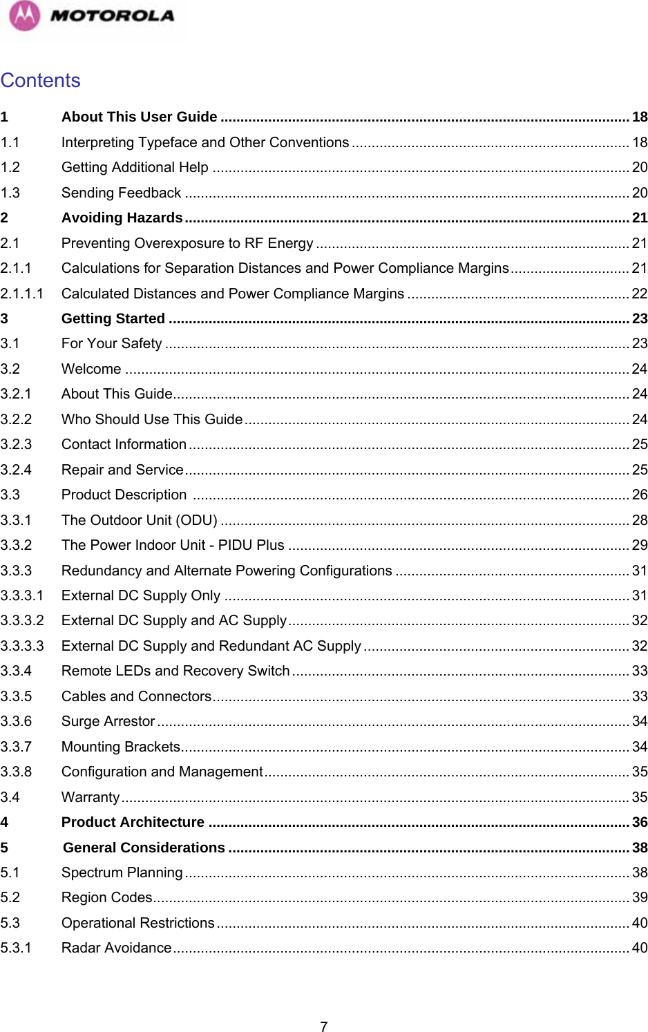   7Contents  1 About This User Guide .......................................................................................................18 1.1 Interpreting Typeface and Other Conventions ...................................................................... 18 1.2 Getting Additional Help ......................................................................................................... 20 1.3 Sending Feedback ................................................................................................................ 20 2 Avoiding Hazards................................................................................................................21 2.1 Preventing Overexposure to RF Energy ............................................................................... 21 2.1.1 Calculations for Separation Distances and Power Compliance Margins.............................. 21 2.1.1.1 Calculated Distances and Power Compliance Margins ........................................................ 22 3 Getting Started ....................................................................................................................23 3.1 For Your Safety ..................................................................................................................... 23 3.2 Welcome ............................................................................................................................... 24 3.2.1 About This Guide................................................................................................................... 24 3.2.2 Who Should Use This Guide................................................................................................. 24 3.2.3 Contact Information ............................................................................................................... 25 3.2.4 Repair and Service................................................................................................................ 25 3.3 Product Description .............................................................................................................. 26 3.3.1 The Outdoor Unit (ODU) ....................................................................................................... 28 3.3.2 The Power Indoor Unit - PIDU Plus ...................................................................................... 29 3.3.3 Redundancy and Alternate Powering Configurations ........................................................... 31 3.3.3.1 External DC Supply Only ...................................................................................................... 31 3.3.3.2 External DC Supply and AC Supply...................................................................................... 32 3.3.3.3 External DC Supply and Redundant AC Supply ................................................................... 32 3.3.4 Remote LEDs and Recovery Switch..................................................................................... 33 3.3.5 Cables and Connectors......................................................................................................... 33 3.3.6 Surge Arrestor....................................................................................................................... 34 3.3.7 Mounting Brackets................................................................................................................. 34 3.3.8 Configuration and Management............................................................................................ 35 3.4 Warranty................................................................................................................................35 4 Product Architecture ..........................................................................................................36 5 General Considerations ..................................................................................................... 38 5.1 Spectrum Planning................................................................................................................ 38 5.2 Region Codes........................................................................................................................ 39 5.3 Operational Restrictions........................................................................................................ 40 5.3.1 Radar Avoidance................................................................................................................... 40 