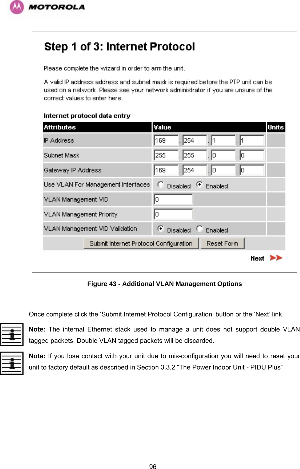   96 Figure 43 - Additional VLAN Management Options  Once complete click the ‘Submit Internet Protocol Configuration’ button or the ‘Next’ link. Note: The internal Ethernet stack used to manage a unit does not support double VLAN tagged packets. Double VLAN tagged packets will be discarded. Note: If you lose contact with your unit due to mis-configuration you will need to reset your unit to factory default as described in Section 3.3.2 “The Power Indoor Unit - PIDU Plus”   