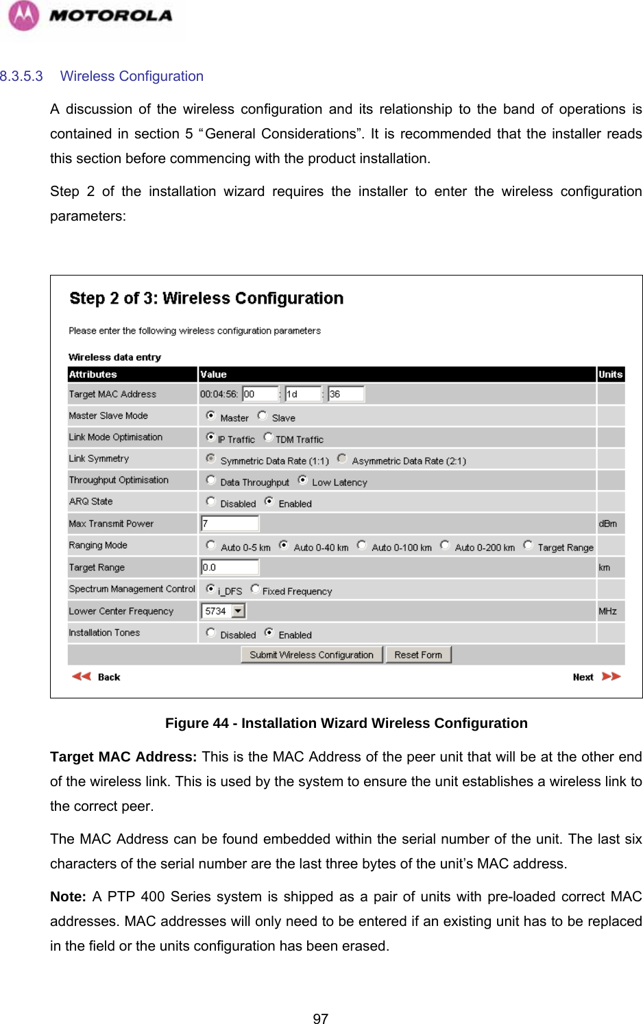   978.3.5.3  Wireless Configuration  A discussion of the wireless configuration and its relationship to the band of operations is contained in section 5 “General Considerations”. It is recommended that the installer reads this section before commencing with the product installation. Step 2 of the installation wizard requires the installer to enter the wireless configuration parameters:   Figure 44 - Installation Wizard Wireless Configuration Target MAC Address: This is the MAC Address of the peer unit that will be at the other end of the wireless link. This is used by the system to ensure the unit establishes a wireless link to the correct peer.  The MAC Address can be found embedded within the serial number of the unit. The last six characters of the serial number are the last three bytes of the unit’s MAC address. Note: A PTP 400 Series system is shipped as a pair of units with pre-loaded correct MAC addresses. MAC addresses will only need to be entered if an existing unit has to be replaced in the field or the units configuration has been erased. 