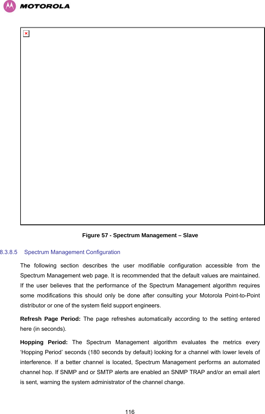   116 Figure 57 - Spectrum Management – Slave 8.3.8.5  Spectrum Management Configuration  The following section describes the user modifiable configuration accessible from the Spectrum Management web page. It is recommended that the default values are maintained. If the user believes that the performance of the Spectrum Management algorithm requires some modifications this should only be done after consulting your Motorola Point-to-Point distributor or one of the system field support engineers. Refresh Page Period: The page refreshes automatically according to the setting entered here (in seconds).  Hopping Period: The Spectrum Management algorithm evaluates the metrics every ‘Hopping Period’ seconds (180 seconds by default) looking for a channel with lower levels of interference. If a better channel is located, Spectrum Management performs an automated channel hop. If SNMP and or SMTP alerts are enabled an SNMP TRAP and/or an email alert is sent, warning the system administrator of the channel change. 