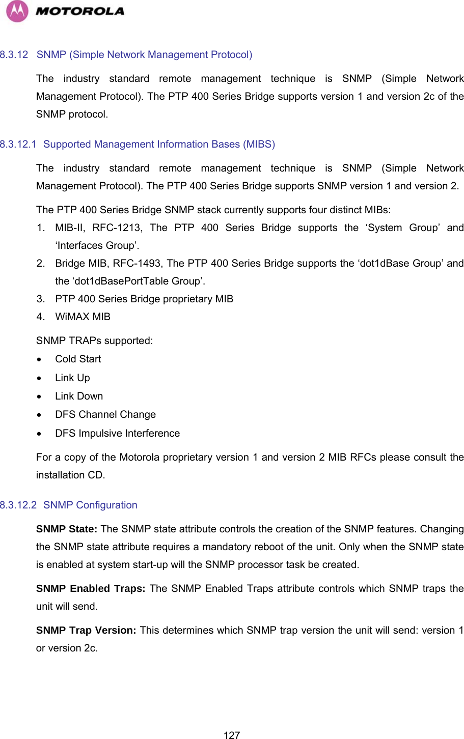   1278.3.12  SNMP (Simple Network Management Protocol)  The industry standard remote management technique is SNMP (Simple Network Management Protocol). The PTP 400 Series Bridge supports version 1 and version 2c of the SNMP protocol. 8.3.12.1  Supported Management Information Bases (MIBS)  The industry standard remote management technique is SNMP (Simple Network Management Protocol). The PTP 400 Series Bridge supports SNMP version 1 and version 2. The PTP 400 Series Bridge SNMP stack currently supports four distinct MIBs: 1.  MIB-II, RFC-1213, The PTP 400 Series Bridge supports the ‘System Group’ and ‘Interfaces Group’. 2.  Bridge MIB, RFC-1493, The PTP 400 Series Bridge supports the ‘dot1dBase Group’ and the ‘dot1dBasePortTable Group’. 3.  PTP 400 Series Bridge proprietary MIB 4. WiMAX MIB  SNMP TRAPs supported: • Cold Start • Link Up • Link Down •  DFS Channel Change  •  DFS Impulsive Interference For a copy of the Motorola proprietary version 1 and version 2 MIB RFCs please consult the installation CD. 8.3.12.2  SNMP Configuration  SNMP State: The SNMP state attribute controls the creation of the SNMP features. Changing the SNMP state attribute requires a mandatory reboot of the unit. Only when the SNMP state is enabled at system start-up will the SNMP processor task be created. SNMP Enabled Traps: The SNMP Enabled Traps attribute controls which SNMP traps the unit will send. SNMP Trap Version: This determines which SNMP trap version the unit will send: version 1 or version 2c. 