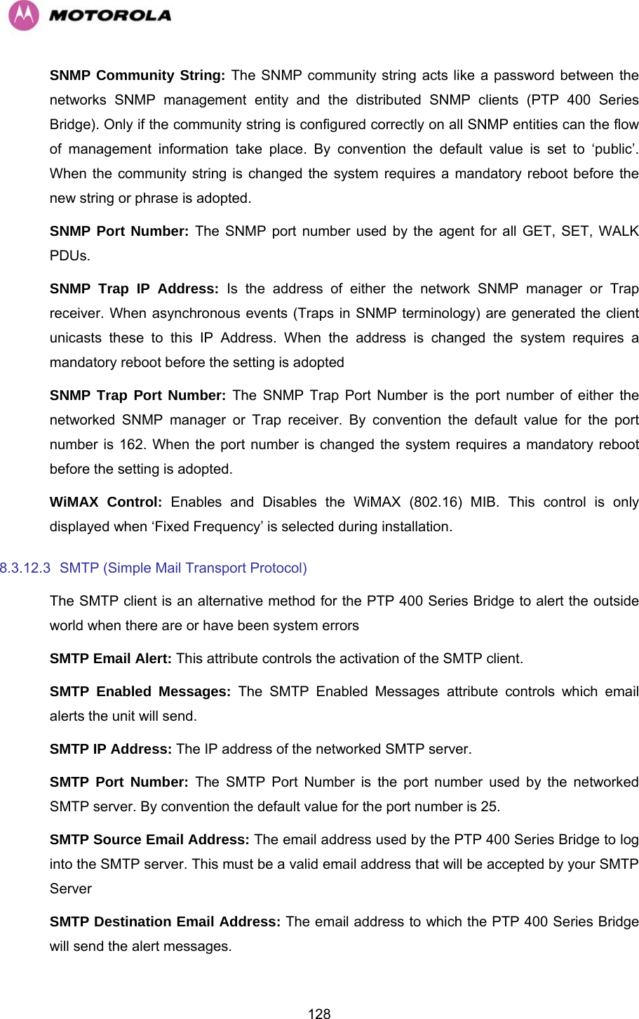   128SNMP Community String: The SNMP community string acts like a password between the networks SNMP management entity and the distributed SNMP clients (PTP 400 Series Bridge). Only if the community string is configured correctly on all SNMP entities can the flow of management information take place. By convention the default value is set to ‘public’. When the community string is changed the system requires a mandatory reboot before the new string or phrase is adopted. SNMP Port Number: The SNMP port number used by the agent for all GET, SET, WALK PDUs. SNMP Trap IP Address: Is the address of either the network SNMP manager or Trap receiver. When asynchronous events (Traps in SNMP terminology) are generated the client unicasts these to this IP Address. When the address is changed the system requires a mandatory reboot before the setting is adopted SNMP Trap Port Number: The SNMP Trap Port Number is the port number of either the networked SNMP manager or Trap receiver. By convention the default value for the port number is 162. When the port number is changed the system requires a mandatory reboot before the setting is adopted. WiMAX Control: Enables and Disables the WiMAX (802.16) MIB. This control is only displayed when ‘Fixed Frequency’ is selected during installation. 8.3.12.3  SMTP (Simple Mail Transport Protocol)  The SMTP client is an alternative method for the PTP 400 Series Bridge to alert the outside world when there are or have been system errors SMTP Email Alert: This attribute controls the activation of the SMTP client. SMTP Enabled Messages: The SMTP Enabled Messages attribute controls which email alerts the unit will send. SMTP IP Address: The IP address of the networked SMTP server. SMTP Port Number: The SMTP Port Number is the port number used by the networked SMTP server. By convention the default value for the port number is 25. SMTP Source Email Address: The email address used by the PTP 400 Series Bridge to log into the SMTP server. This must be a valid email address that will be accepted by your SMTP Server SMTP Destination Email Address: The email address to which the PTP 400 Series Bridge will send the alert messages. 