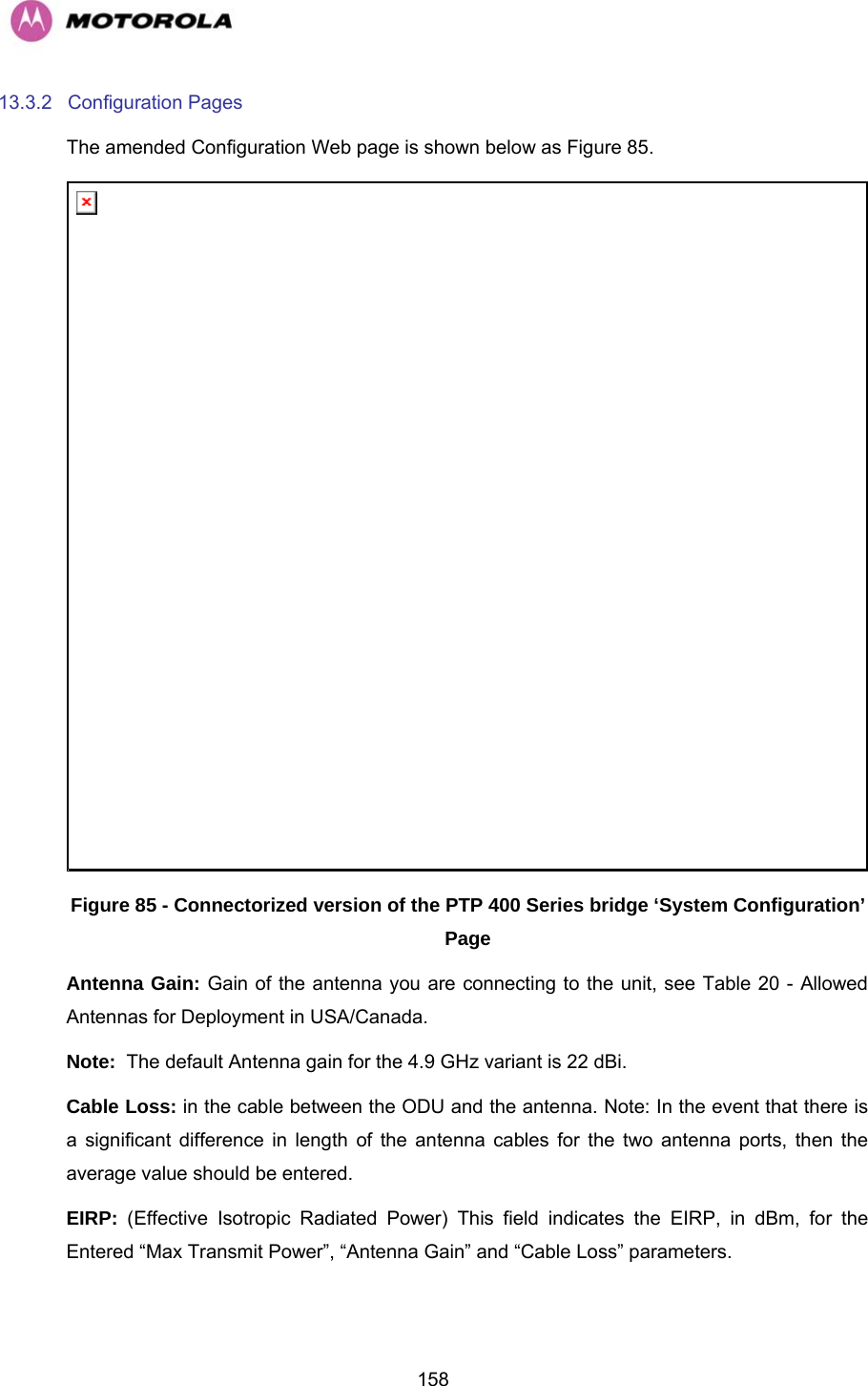   15813.3.2 Configuration Pages The amended Configuration Web page is shown below as Figure 85.  Figure 85 - Connectorized version of the PTP 400 Series bridge ‘System Configuration’ Page Antenna Gain: Gain of the antenna you are connecting to the unit, see Table 20 - Allowed Antennas for Deployment in USA/Canada. Note:  The default Antenna gain for the 4.9 GHz variant is 22 dBi. Cable Loss: in the cable between the ODU and the antenna. Note: In the event that there is a significant difference in length of the antenna cables for the two antenna ports, then the average value should be entered. EIRP:  (Effective Isotropic Radiated Power) This field indicates the EIRP, in dBm, for the Entered “Max Transmit Power”, “Antenna Gain” and “Cable Loss” parameters.  