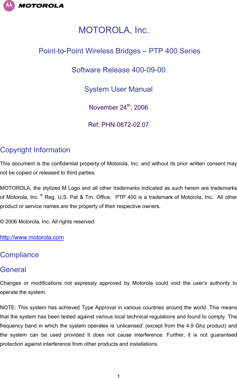  1MOTOROLA, Inc.  Point-to-Point Wireless Bridges – PTP 400 Series Software Release 400-09-00  System User Manual  November 24th, 2006 Ref: PHN-0872-02.07  Copyright Information  This document is the confidential property of Motorola, Inc. and without its prior written consent may not be copied or released to third parties.  MOTOROLA, the stylized M Logo and all other trademarks indicated as such herein are trademarks of Motorola, Inc. ® Reg. U.S. Pat &amp; Tm. Office.  PTP 400 is a trademark of Motorola, Inc.  All other product or service names are the property of their respective owners. © 2006 Motorola, Inc. All rights reserved. http://www.motorola.com Compliance  General Changes or modifications not expressly approved by Motorola could void the user’s authority to operate the system.  NOTE: This system has achieved Type Approval in various countries around the world. This means that the system has been tested against various local technical regulations and found to comply. The frequency band in which the system operates is ‘unlicensed’ (except from the 4.9 Ghz product) and the system can be used provided it does not cause interference. Further, it is not guaranteed protection against interference from other products and installations. 