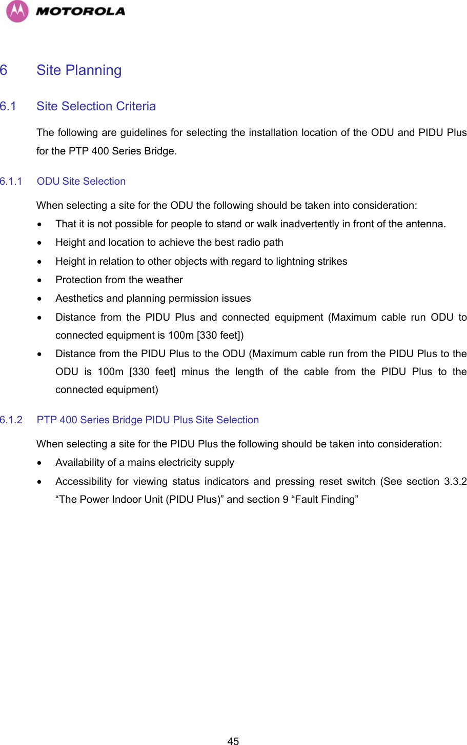   456 Site Planning  6.1 Site Selection Criteria  The following are guidelines for selecting the installation location of the ODU and PIDU Plus for the PTP 400 Series Bridge.  6.1.1 ODU Site Selection  When selecting a site for the ODU the following should be taken into consideration:  •  That it is not possible for people to stand or walk inadvertently in front of the antenna.  •  Height and location to achieve the best radio path  •  Height in relation to other objects with regard to lightning strikes  • Protection from the weather  •  Aesthetics and planning permission issues  •  Distance from the PIDU Plus and connected equipment (Maximum cable run ODU to connected equipment is 100m [330 feet])  •  Distance from the PIDU Plus to the ODU (Maximum cable run from the PIDU Plus to the ODU is 100m [330 feet] minus the length of the cable from the PIDU Plus to the connected equipment)  6.1.2  PTP 400 Series Bridge PIDU Plus Site Selection  When selecting a site for the PIDU Plus the following should be taken into consideration:  •  Availability of a mains electricity supply  •  Accessibility for viewing status indicators and pressing reset switch (See section 3.3.2 “The Power Indoor Unit (PIDU Plus)” and section 9 “Fault Finding”  