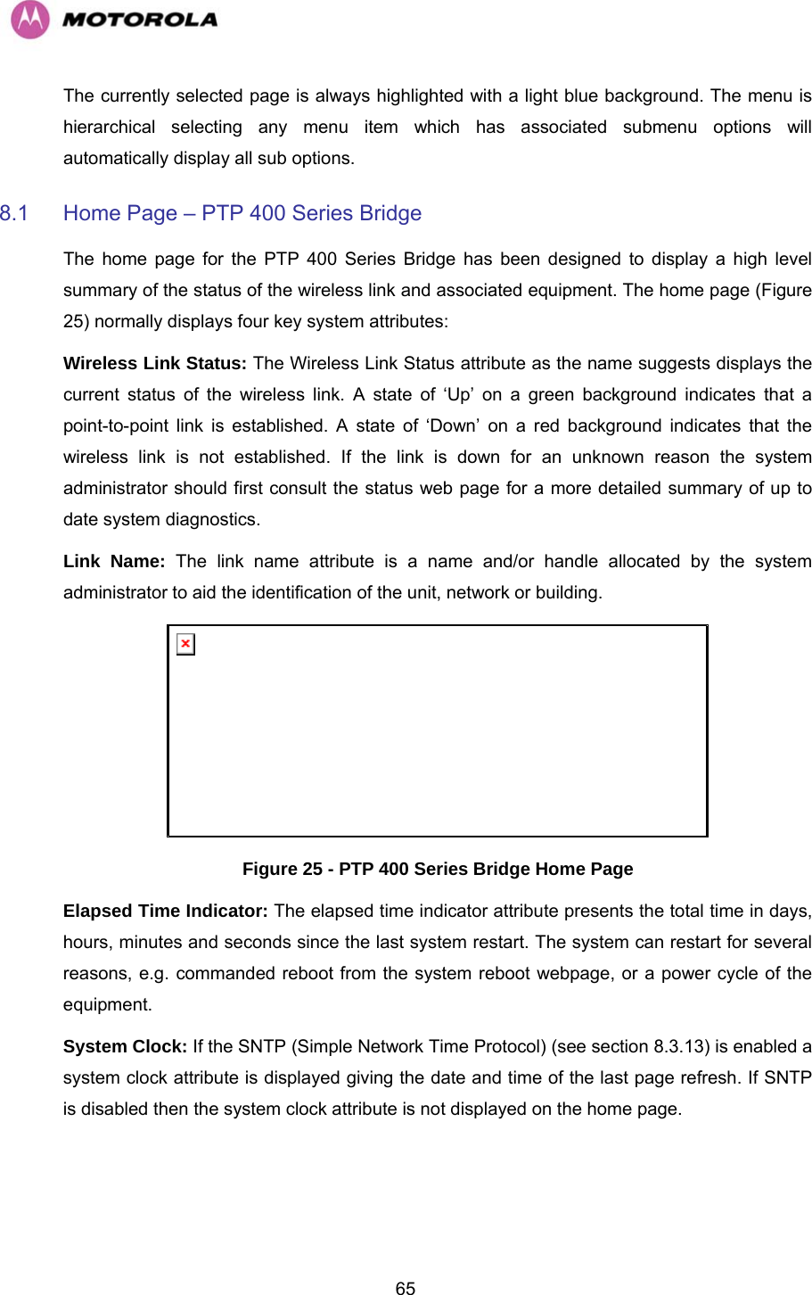   65The currently selected page is always highlighted with a light blue background. The menu is hierarchical selecting any menu item which has associated submenu options will automatically display all sub options. 8.1  Home Page – PTP 400 Series Bridge The home page for the PTP 400 Series Bridge has been designed to display a high level summary of the status of the wireless link and associated equipment. The home page (Figure 25) normally displays four key system attributes: Wireless Link Status: The Wireless Link Status attribute as the name suggests displays the current status of the wireless link. A state of ‘Up’ on a green background indicates that a point-to-point link is established. A state of ‘Down’ on a red background indicates that the wireless link is not established. If the link is down for an unknown reason the system administrator should first consult the status web page for a more detailed summary of up to date system diagnostics.  Link Name: The link name attribute is a name and/or handle allocated by the system administrator to aid the identification of the unit, network or building.   Figure 25 - PTP 400 Series Bridge Home Page Elapsed Time Indicator: The elapsed time indicator attribute presents the total time in days, hours, minutes and seconds since the last system restart. The system can restart for several reasons, e.g. commanded reboot from the system reboot webpage, or a power cycle of the equipment.  System Clock: If the SNTP (Simple Network Time Protocol) (see section 8.3.13) is enabled a system clock attribute is displayed giving the date and time of the last page refresh. If SNTP is disabled then the system clock attribute is not displayed on the home page. 
