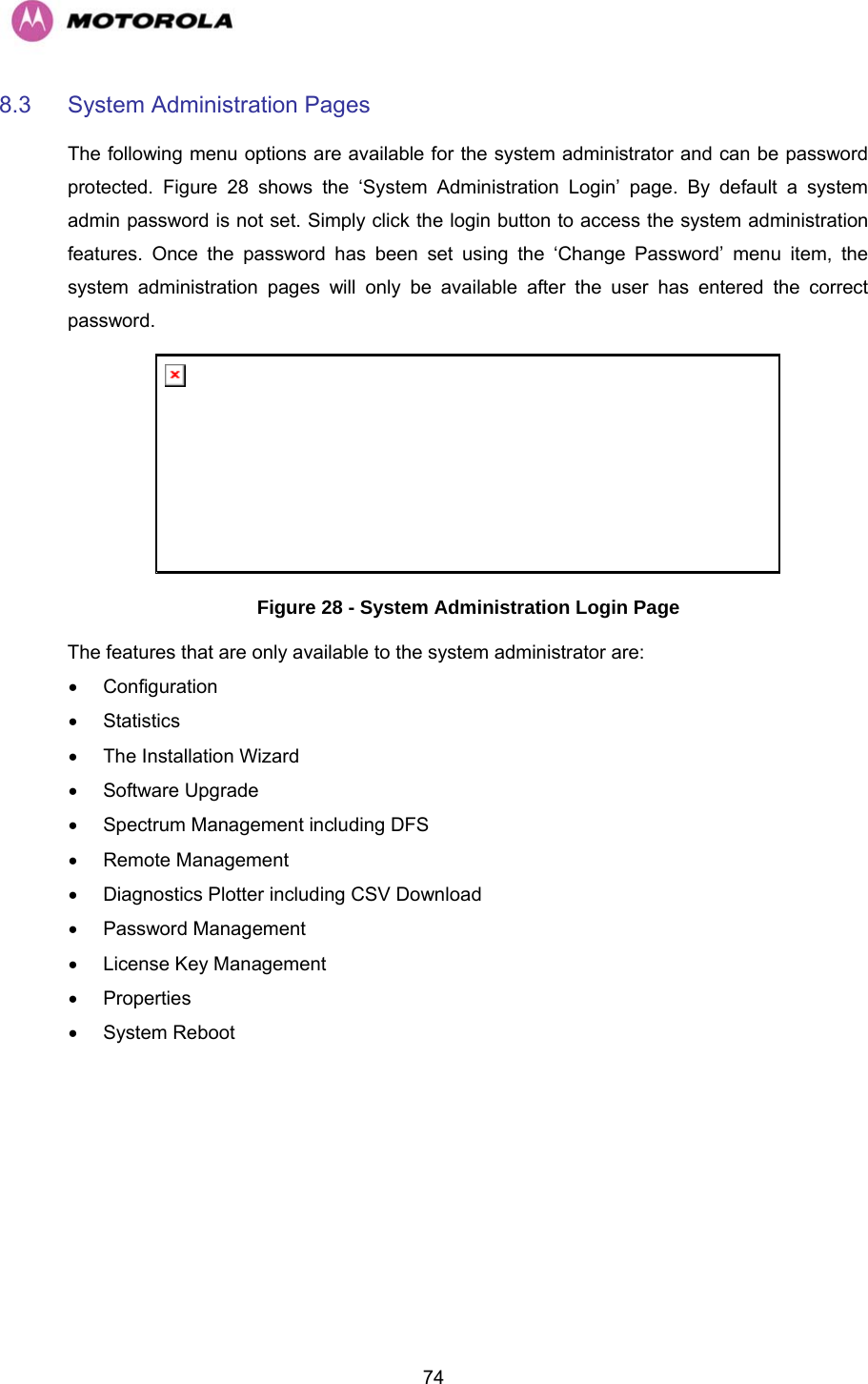   748.3 System Administration Pages  The following menu options are available for the system administrator and can be password protected. Figure 28 shows the ‘System Administration Login’ page. By default a system admin password is not set. Simply click the login button to access the system administration features. Once the password has been set using the ‘Change Password’ menu item, the system administration pages will only be available after the user has entered the correct password.  Figure 28 - System Administration Login Page The features that are only available to the system administrator are: • Configuration • Statistics •  The Installation Wizard • Software Upgrade •  Spectrum Management including DFS • Remote Management •  Diagnostics Plotter including CSV Download • Password Management •  License Key Management • Properties • System Reboot 