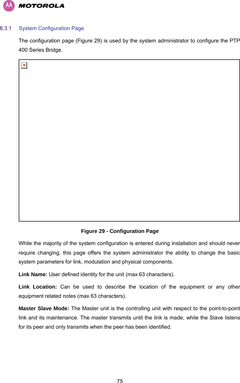   758.3.1  System Configuration Page  The configuration page (Figure 29) is used by the system administrator to configure the PTP 400 Series Bridge.  Figure 29 - Configuration Page While the majority of the system configuration is entered during installation and should never require changing, this page offers the system administrator the ability to change the basic system parameters for link, modulation and physical components.  Link Name: User defined identity for the unit (max 63 characters).  Link Location: Can be used to describe the location of the equipment or any other equipment related notes (max 63 characters).  Master Slave Mode: The Master unit is the controlling unit with respect to the point-to-point link and its maintenance. The master transmits until the link is made, while the Slave listens for its peer and only transmits when the peer has been identified. 