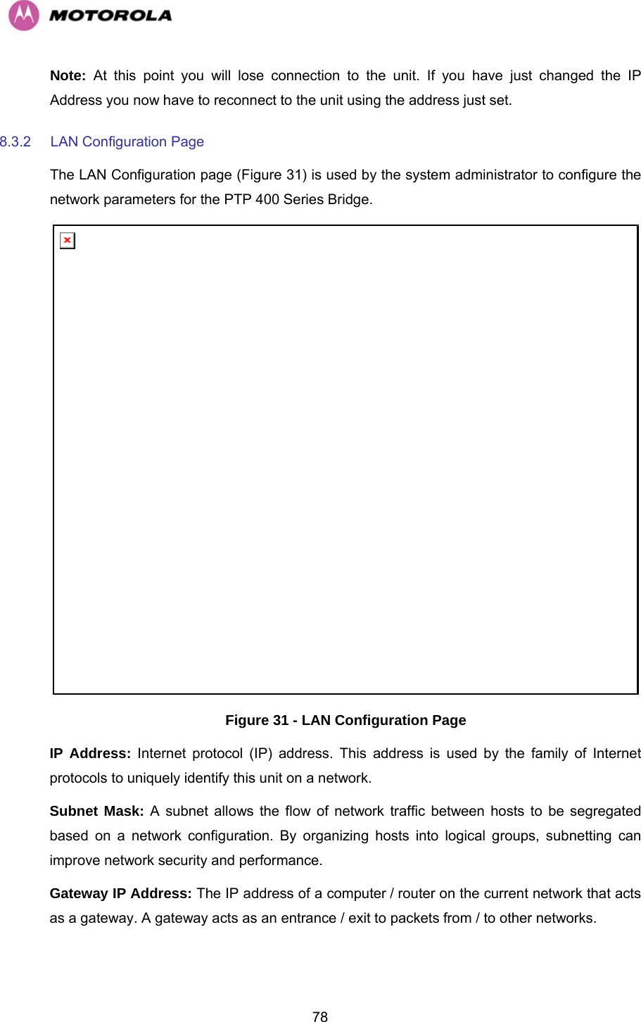   78Note: At this point you will lose connection to the unit. If you have just changed the IP Address you now have to reconnect to the unit using the address just set. 8.3.2  LAN Configuration Page The LAN Configuration page (Figure 31) is used by the system administrator to configure the network parameters for the PTP 400 Series Bridge.  Figure 31 - LAN Configuration Page IP Address: Internet protocol (IP) address. This address is used by the family of Internet protocols to uniquely identify this unit on a network.  Subnet Mask: A subnet allows the flow of network traffic between hosts to be segregated based on a network configuration. By organizing hosts into logical groups, subnetting can improve network security and performance.  Gateway IP Address: The IP address of a computer / router on the current network that acts as a gateway. A gateway acts as an entrance / exit to packets from / to other networks.  
