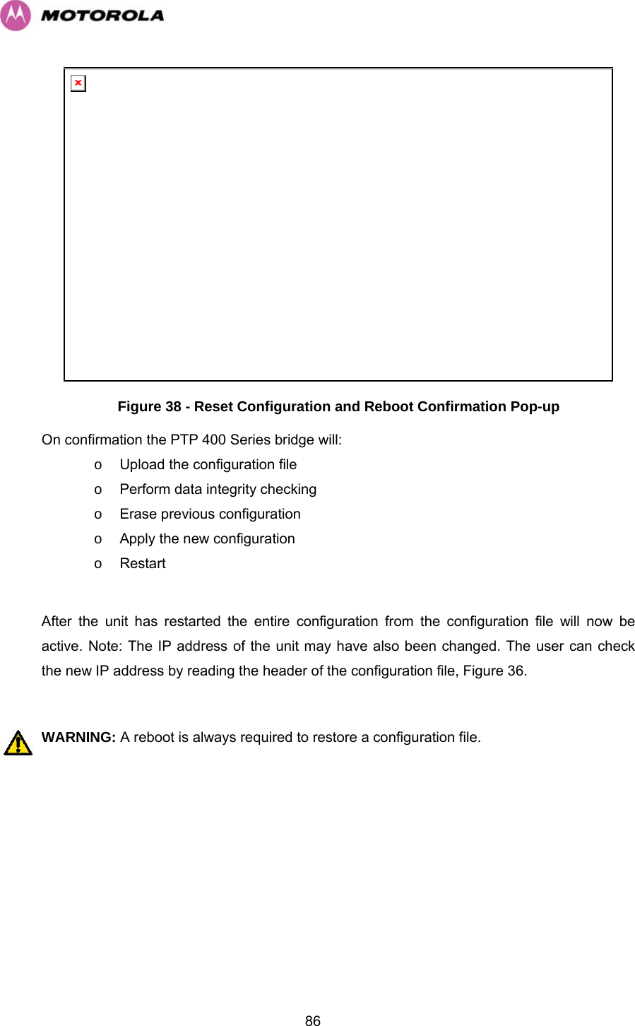   86 Figure 38 - Reset Configuration and Reboot Confirmation Pop-up On confirmation the PTP 400 Series bridge will: o  Upload the configuration file o  Perform data integrity checking  o Erase previous configuration o  Apply the new configuration o Restart  After the unit has restarted the entire configuration from the configuration file will now be active. Note: The IP address of the unit may have also been changed. The user can check the new IP address by reading the header of the configuration file, Figure 36.  WARNING: A reboot is always required to restore a configuration file. 