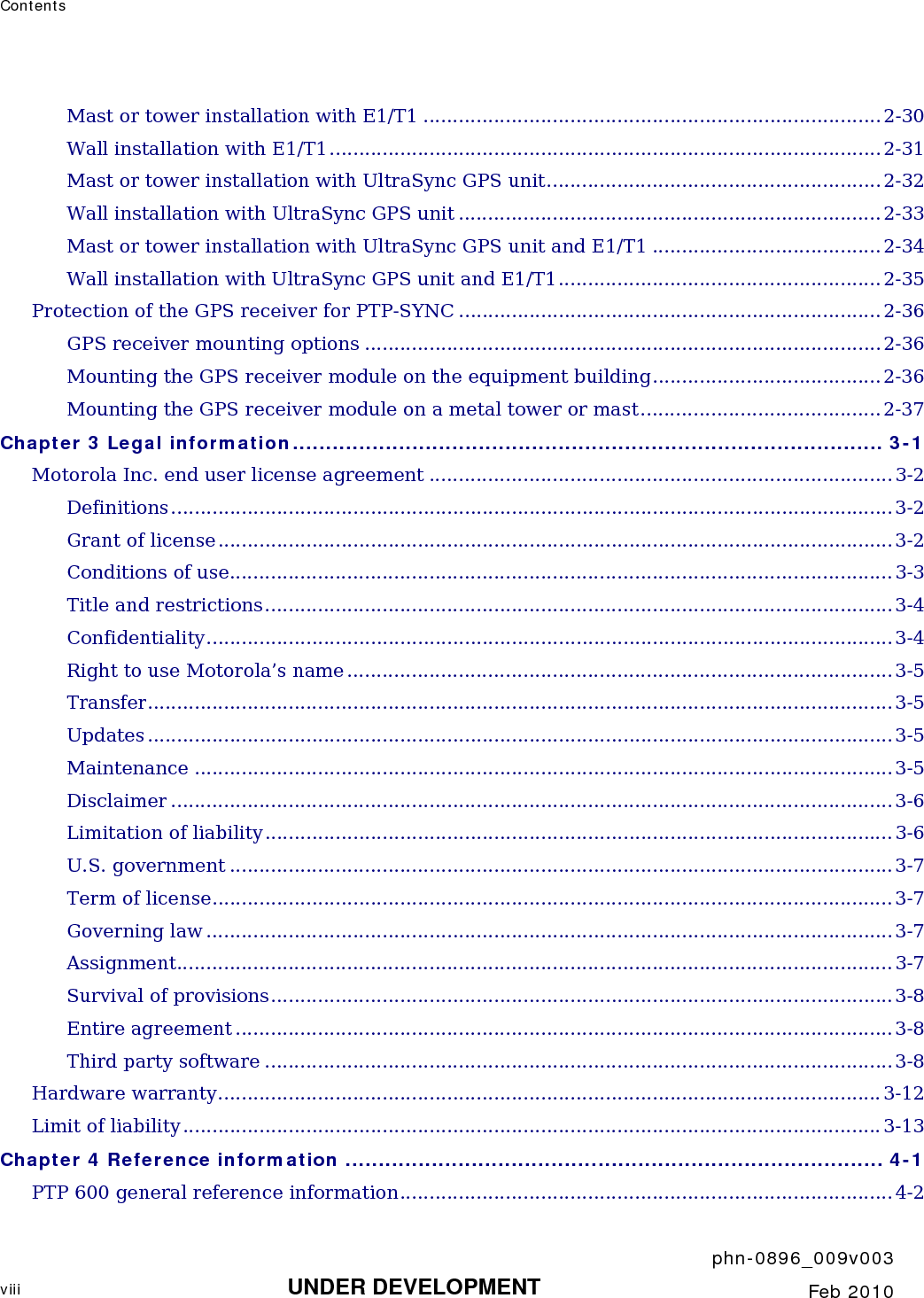 Contents       phn-0896_009v003 viii UNDER DEVELOPMENT  Feb 2010  Mast or tower installation with E1/T1 ..............................................................................2-30 Wall installation with E1/T1.............................................................................................. 2-31 Mast or tower installation with UltraSync GPS unit......................................................... 2-32 Wall installation with UltraSync GPS unit ........................................................................2-33 Mast or tower installation with UltraSync GPS unit and E1/T1 .......................................2-34 Wall installation with UltraSync GPS unit and E1/T1.......................................................2-35 Protection of the GPS receiver for PTP-SYNC ........................................................................ 2-36 GPS receiver mounting options ........................................................................................2-36 Mounting the GPS receiver module on the equipment building.......................................2-36 Mounting the GPS receiver module on a metal tower or mast......................................... 2-37 Chapter 3 Legal information......................................................................................... 3-1 Motorola Inc. end user license agreement ...............................................................................3-2 Definitions ........................................................................................................................... 3-2 Grant of license...................................................................................................................3-2 Conditions of use................................................................................................................. 3-3 Title and restrictions...........................................................................................................3-4 Confidentiality..................................................................................................................... 3-4 Right to use Motorola’s name .............................................................................................3-5 Transfer............................................................................................................................... 3-5 Updates ............................................................................................................................... 3-5 Maintenance ....................................................................................................................... 3-5 Disclaimer ........................................................................................................................... 3-6 Limitation of liability........................................................................................................... 3-6 U.S. government .................................................................................................................3-7 Term of license.................................................................................................................... 3-7 Governing law .....................................................................................................................3-7 Assignment.......................................................................................................................... 3-7 Survival of provisions..........................................................................................................3-8 Entire agreement ................................................................................................................3-8 Third party software ........................................................................................................... 3-8 Hardware warranty................................................................................................................. 3-12 Limit of liability....................................................................................................................... 3-13 Chapter 4 Reference information ................................................................................. 4-1 PTP 600 general reference information....................................................................................4-2 