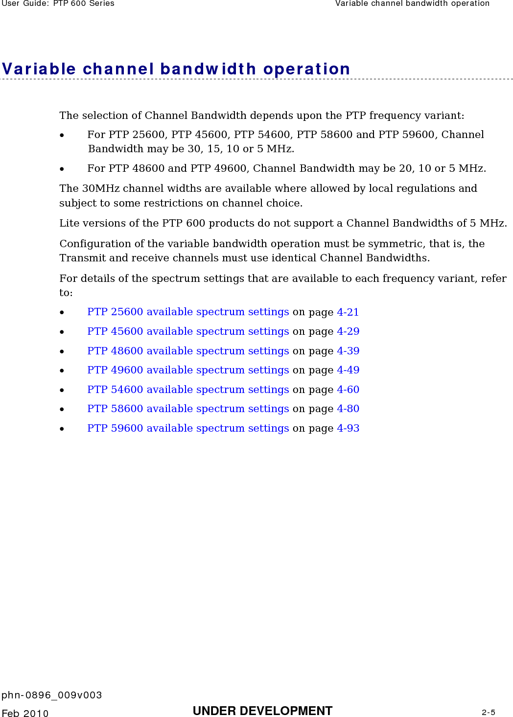 User Guide: PTP 600 Series  Variable channel bandwidth operation    phn-0896_009v003   Feb 2010  UNDER DEVELOPMENT  2-5  Variable channel bandwidth operation The selection of Channel Bandwidth depends upon the PTP frequency variant: • For PTP 25600, PTP 45600, PTP 54600, PTP 58600 and PTP 59600, Channel Bandwidth may be 30, 15, 10 or 5 MHz. • For PTP 48600 and PTP 49600, Channel Bandwidth may be 20, 10 or 5 MHz. The 30MHz channel widths are available where allowed by local regulations and subject to some restrictions on channel choice.  Lite versions of the PTP 600 products do not support a Channel Bandwidths of 5 MHz. Configuration of the variable bandwidth operation must be symmetric, that is, the Transmit and receive channels must use identical Channel Bandwidths. For details of the spectrum settings that are available to each frequency variant, refer to: • PTP 25600 available spectrum settings on page 4-21 • PTP 45600 available spectrum settings on page 4-29 • PTP 48600 available spectrum settings on page 4-39 • PTP 49600 available spectrum settings on page 4-49 • PTP 54600 available spectrum settings on page 4-60 • PTP 58600 available spectrum settings on page 4-80 • PTP 59600 available spectrum settings on page 4-93  