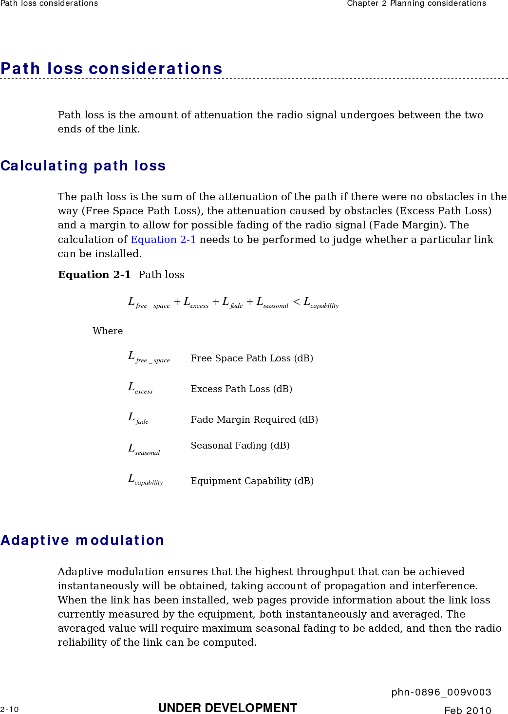 Path loss considerations  Chapter 2 Planning considerations     phn-0896_009v003 2-10 UNDER DEVELOPMENT  Feb 2010  Path loss considerations  Path loss is the amount of attenuation the radio signal undergoes between the two ends of the link. Calculating path loss The path loss is the sum of the attenuation of the path if there were no obstacles in the way (Free Space Path Loss), the attenuation caused by obstacles (Excess Path Loss) and a margin to allow for possible fading of the radio signal (Fade Margin). The calculation of Equation 2-1 needs to be performed to judge whether a particular link can be installed. Equation 2-1  Path loss capabilityseasonalfadeexcessspacefree LLLLL&lt;+++_ Where   spacefreeL_ Free Space Path Loss (dB) excessL Excess Path Loss (dB) fadeL Fade Margin Required (dB) seasonalL Seasonal Fading (dB) capabilityL Equipment Capability (dB)  Adaptive modulation Adaptive modulation ensures that the highest throughput that can be achieved instantaneously will be obtained, taking account of propagation and interference. When the link has been installed, web pages provide information about the link loss currently measured by the equipment, both instantaneously and averaged. The averaged value will require maximum seasonal fading to be added, and then the radio reliability of the link can be computed. 