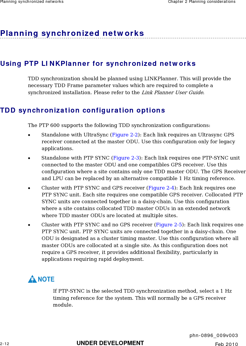 Planning synchronized networks  Chapter 2 Planning considerations     phn-0896_009v003 2-12 UNDER DEVELOPMENT  Feb 2010  Planning synchronized networks Using PTP LINKPlanner for synchronized networks TDD synchronization should be planned using LINKPlanner. This will provide the necessary TDD Frame parameter values which are required to complete a synchronized installation. Please refer to the Link Planner User Guide. TDD synchronization configuration options The PTP 600 supports the following TDD synchronization configurations: • Standalone with UltraSync (Figure 2-2): Each link requires an Ultrasync GPS receiver connected at the master ODU. Use this configuration only for legacy applications. • Standalone with PTP SYNC (Figure 2-3): Each link requires one PTP-SYNC unit connected to the master ODU and one compatibles GPS receiver. Use this configuration where a site contains only one TDD master ODU. The GPS Receiver and LPU can be replaced by an alternative compatible 1 Hz timing reference. • Cluster with PTP SYNC and GPS receiver (Figure 2-4): Each link requires one PTP SYNC unit. Each site requires one compatible GPS receiver. Collocated PTP SYNC units are connected together in a daisy-chain. Use this configuration where a site contains collocated TDD master ODUs in an extended network where TDD master ODUs are located at multiple sites. • Cluster with PTP SYNC and no GPS receiver (Figure 2-5): Each link requires one PTP SYNC unit. PTP SYNC units are connected together in a daisy-chain. One ODU is designated as a cluster timing master. Use this configuration where all master ODUs are collocated at a single site. As this configuration does not require a GPS receiver, it provides additional flexibility, particularly in applications requiring rapid deployment.  NOTE If PTP-SYNC is the selected TDD synchronization method, select a 1 Hz timing reference for the system. This will normally be a GPS receiver module. 