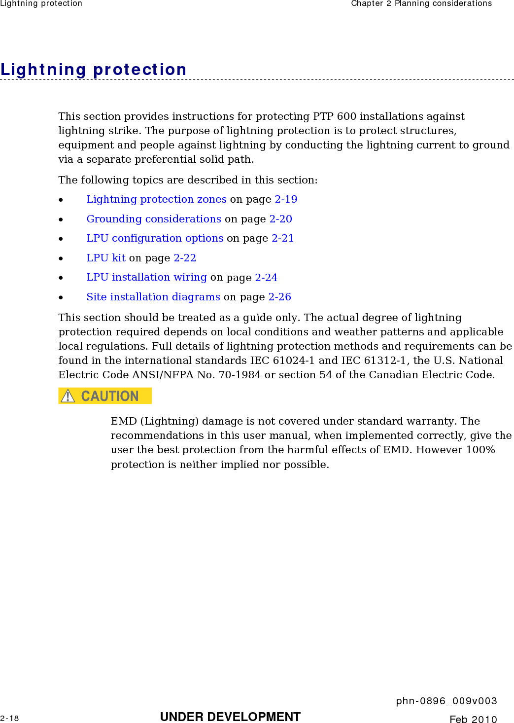 Lightning protection  Chapter 2 Planning considerations     phn-0896_009v003 2-18 UNDER DEVELOPMENT  Feb 2010  Lightning protection This section provides instructions for protecting PTP 600 installations against lightning strike. The purpose of lightning protection is to protect structures, equipment and people against lightning by conducting the lightning current to ground via a separate preferential solid path.  The following topics are described in this section: • Lightning protection zones on page 2-19 • Grounding considerations on page 2-20 • LPU configuration options on page 2-21 • LPU kit on page 2-22 • LPU installation wiring on page 2-24 • Site installation diagrams on page 2-26 This section should be treated as a guide only. The actual degree of lightning protection required depends on local conditions and weather patterns and applicable local regulations. Full details of lightning protection methods and requirements can be found in the international standards IEC 61024-1 and IEC 61312-1, the U.S. National Electric Code ANSI/NFPA No. 70-1984 or section 54 of the Canadian Electric Code. CAUTION EMD (Lightning) damage is not covered under standard warranty. The recommendations in this user manual, when implemented correctly, give the user the best protection from the harmful effects of EMD. However 100% protection is neither implied nor possible. 