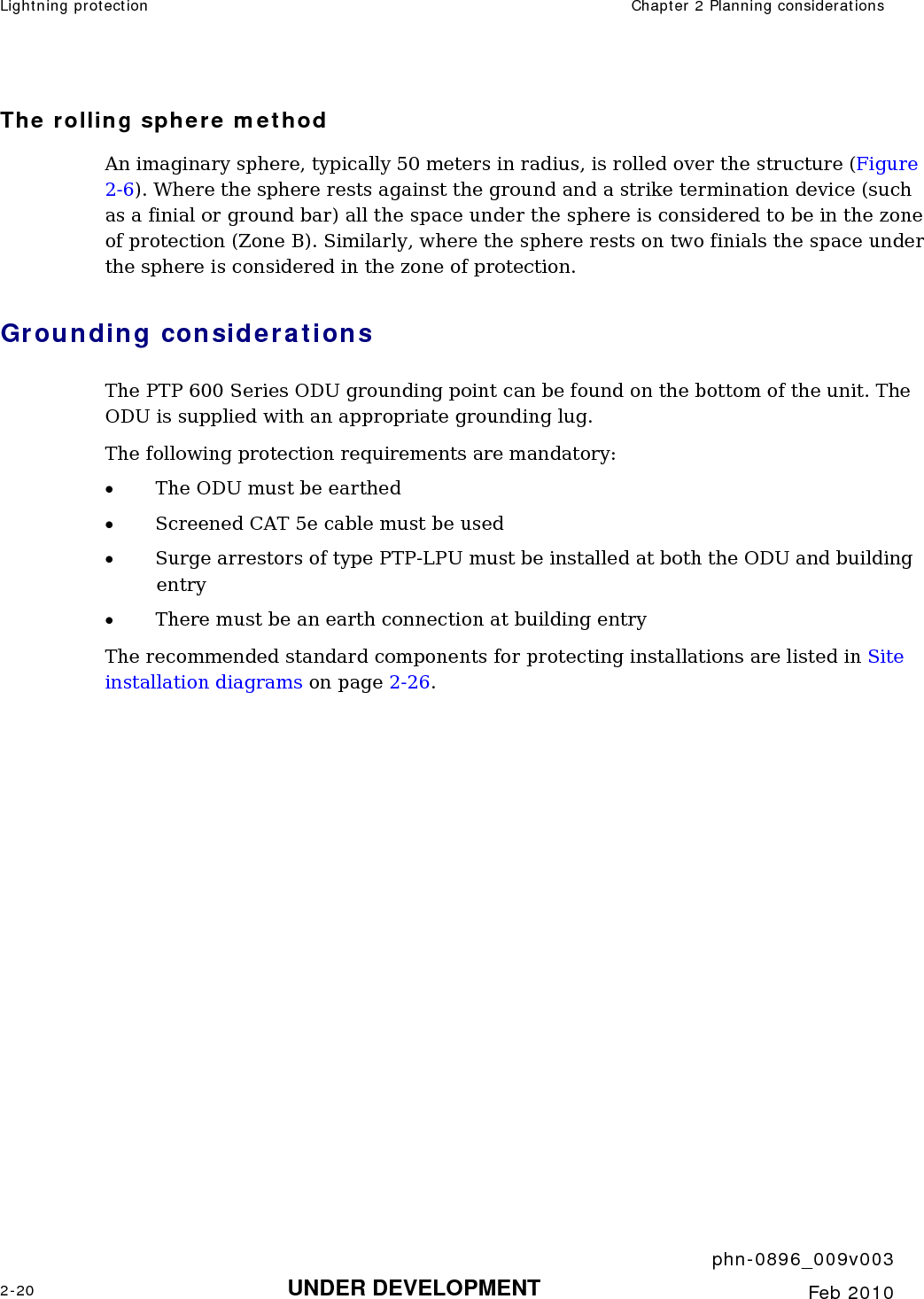 Lightning protection  Chapter 2 Planning considerations     phn-0896_009v003 2-20 UNDER DEVELOPMENT  Feb 2010  The rolling sphere method An imaginary sphere, typically 50 meters in radius, is rolled over the structure (Figure 2-6). Where the sphere rests against the ground and a strike termination device (such as a finial or ground bar) all the space under the sphere is considered to be in the zone of protection (Zone B). Similarly, where the sphere rests on two finials the space under the sphere is considered in the zone of protection. Grounding considerations The PTP 600 Series ODU grounding point can be found on the bottom of the unit. The ODU is supplied with an appropriate grounding lug.  The following protection requirements are mandatory: • The ODU must be earthed • Screened CAT 5e cable must be used • Surge arrestors of type PTP-LPU must be installed at both the ODU and building entry • There must be an earth connection at building entry The recommended standard components for protecting installations are listed in Site installation diagrams on page 2-26. 