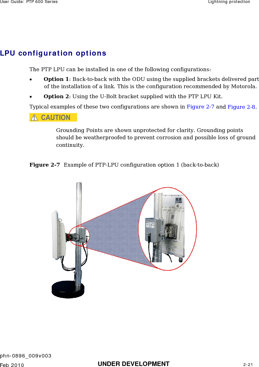 User Guide: PTP 600 Series  Lightning protection    phn-0896_009v003   Feb 2010  UNDER DEVELOPMENT  2-21   LPU configuration options  The PTP LPU can be installed in one of the following configurations: • Option 1: Back-to-back with the ODU using the supplied brackets delivered part of the installation of a link. This is the configuration recommended by Motorola.  • Option 2: Using the U-Bolt bracket supplied with the PTP LPU Kit. Typical examples of these two configurations are shown in Figure 2-7 and Figure 2-8. CAUTION Grounding Points are shown unprotected for clarity. Grounding points should be weatherproofed to prevent corrosion and possible loss of ground continuity.  Figure 2-7  Example of PTP-LPU configuration option 1 (back-to-back)   