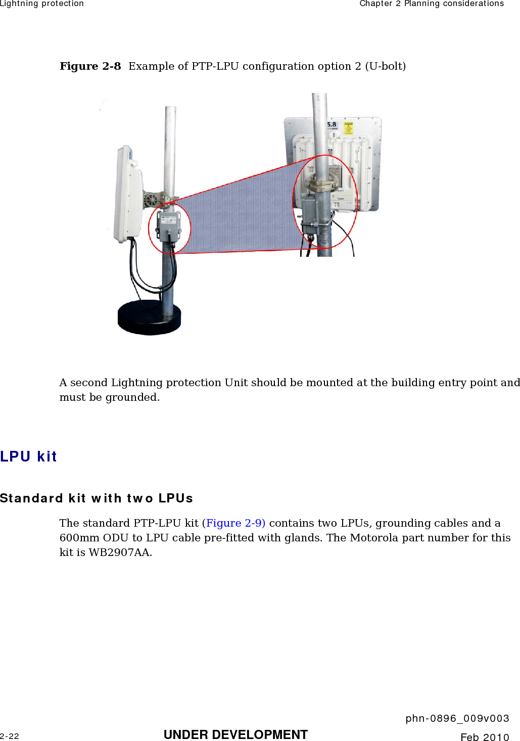 Lightning protection  Chapter 2 Planning considerations     phn-0896_009v003 2-22 UNDER DEVELOPMENT  Feb 2010  Figure 2-8  Example of PTP-LPU configuration option 2 (U-bolt)   A second Lightning protection Unit should be mounted at the building entry point and must be grounded.  LPU kit Standard kit with two LPUs The standard PTP-LPU kit (Figure 2-9) contains two LPUs, grounding cables and a 600mm ODU to LPU cable pre-fitted with glands. The Motorola part number for this kit is WB2907AA.  