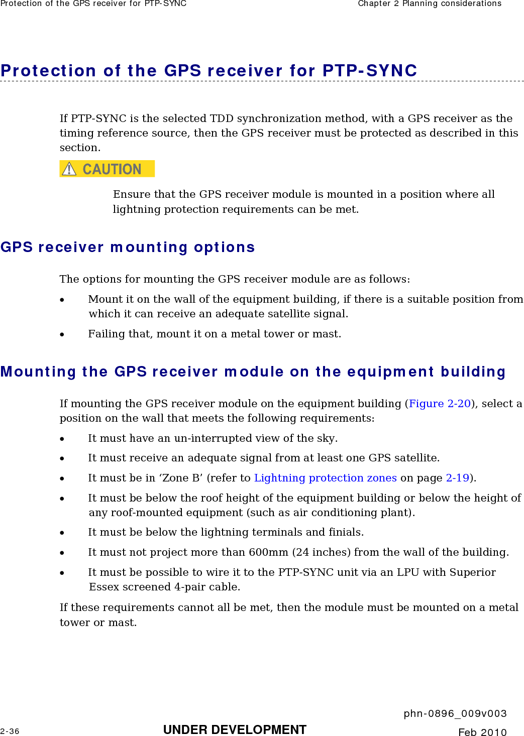 Protection of the GPS receiver for PTP-SYNC  Chapter 2 Planning considerations     phn-0896_009v003 2-36 UNDER DEVELOPMENT  Feb 2010  Protection of the GPS receiver for PTP-SYNC If PTP-SYNC is the selected TDD synchronization method, with a GPS receiver as the timing reference source, then the GPS receiver must be protected as described in this section. CAUTION Ensure that the GPS receiver module is mounted in a position where all lightning protection requirements can be met. GPS receiver mounting options The options for mounting the GPS receiver module are as follows: • Mount it on the wall of the equipment building, if there is a suitable position from which it can receive an adequate satellite signal. • Failing that, mount it on a metal tower or mast. Mounting the GPS receiver module on the equipment building If mounting the GPS receiver module on the equipment building (Figure 2-20), select a position on the wall that meets the following requirements: • It must have an un-interrupted view of the sky. • It must receive an adequate signal from at least one GPS satellite. • It must be in ‘Zone B’ (refer to Lightning protection zones on page 2-19).  • It must be below the roof height of the equipment building or below the height of any roof-mounted equipment (such as air conditioning plant). • It must be below the lightning terminals and finials. • It must not project more than 600mm (24 inches) from the wall of the building. • It must be possible to wire it to the PTP-SYNC unit via an LPU with Superior Essex screened 4-pair cable. If these requirements cannot all be met, then the module must be mounted on a metal tower or mast. 