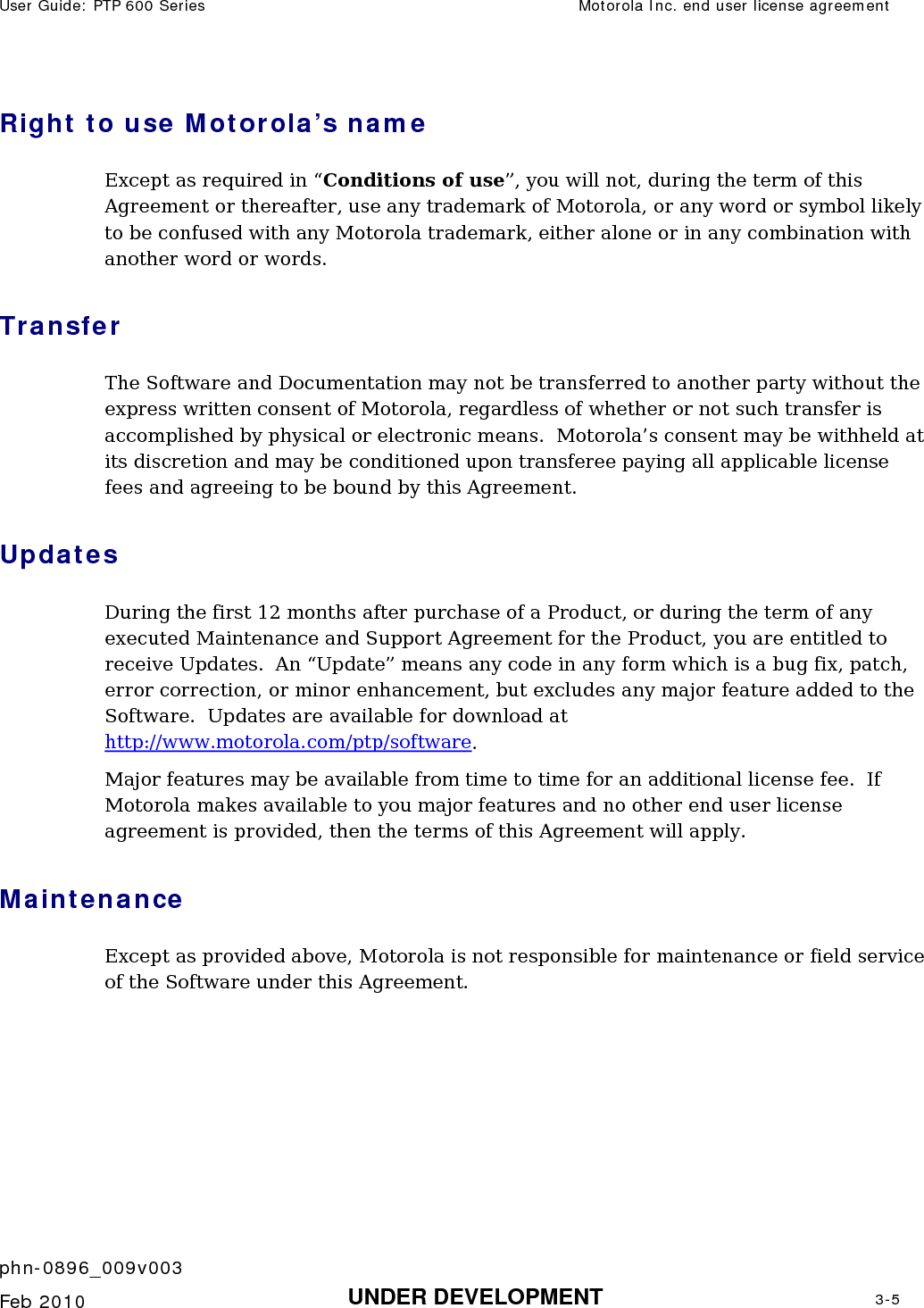 User Guide: PTP 600 Series  Motorola Inc. end user license agreement    phn-0896_009v003   Feb 2010  UNDER DEVELOPMENT  3-5  Right to use Motorola’s name Except as required in “Conditions of use”, you will not, during the term of this Agreement or thereafter, use any trademark of Motorola, or any word or symbol likely to be confused with any Motorola trademark, either alone or in any combination with another word or words. Transfer The Software and Documentation may not be transferred to another party without the express written consent of Motorola, regardless of whether or not such transfer is accomplished by physical or electronic means.  Motorola’s consent may be withheld at its discretion and may be conditioned upon transferee paying all applicable license fees and agreeing to be bound by this Agreement. Updates During the first 12 months after purchase of a Product, or during the term of any executed Maintenance and Support Agreement for the Product, you are entitled to receive Updates.  An “Update” means any code in any form which is a bug fix, patch, error correction, or minor enhancement, but excludes any major feature added to the Software.  Updates are available for download at http://www.motorola.com/ptp/software. Major features may be available from time to time for an additional license fee.  If Motorola makes available to you major features and no other end user license agreement is provided, then the terms of this Agreement will apply. Maintenance Except as provided above, Motorola is not responsible for maintenance or field service of the Software under this Agreement. 