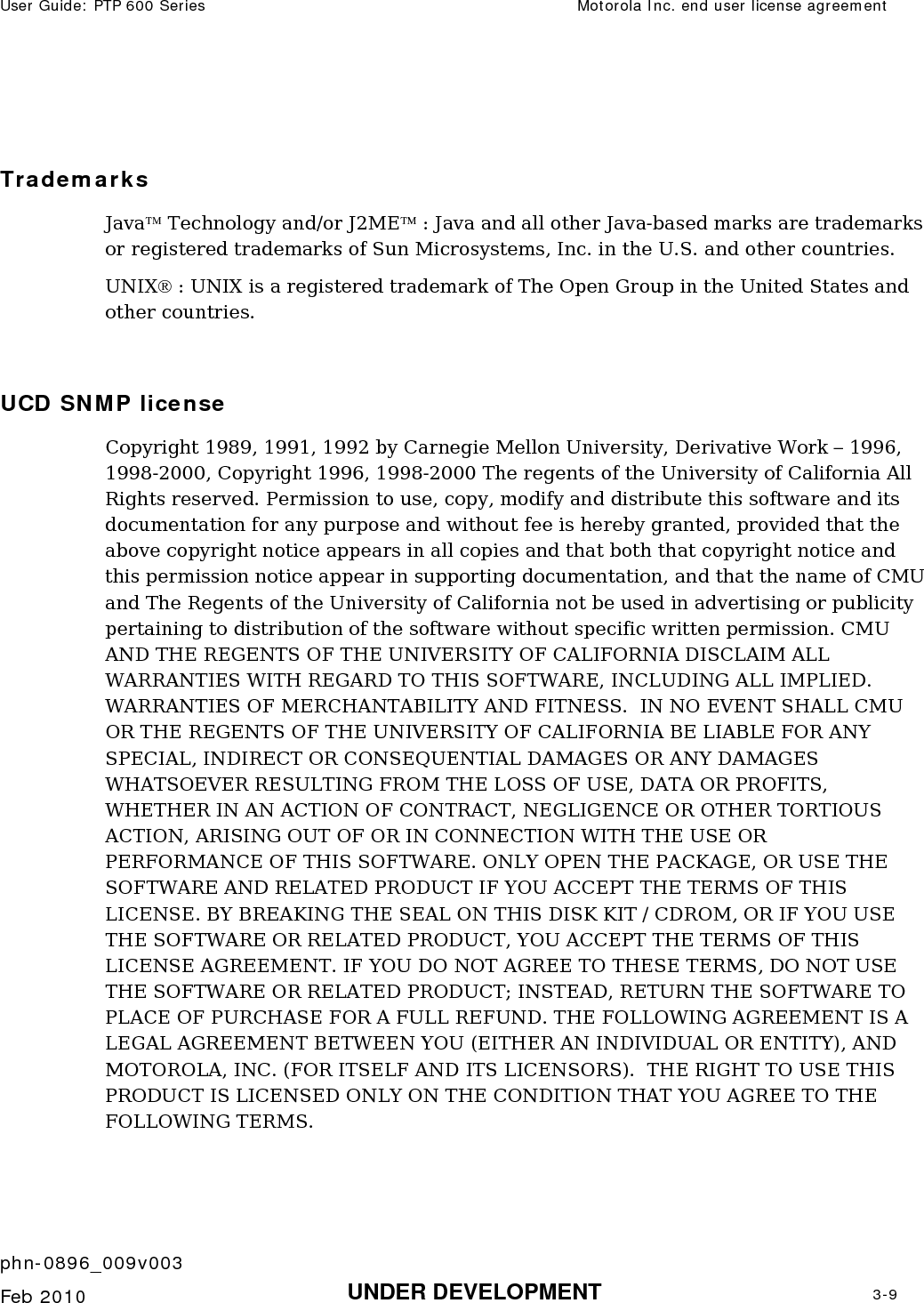 User Guide: PTP 600 Series  Motorola Inc. end user license agreement    phn-0896_009v003   Feb 2010  UNDER DEVELOPMENT  3-9   Trademarks Java™ Technology and/or J2ME™ : Java and all other Java-based marks are trademarks or registered trademarks of Sun Microsystems, Inc. in the U.S. and other countries.  UNIX® : UNIX is a registered trademark of The Open Group in the United States and other countries.  UCD SNMP license Copyright 1989, 1991, 1992 by Carnegie Mellon University, Derivative Work – 1996, 1998-2000, Copyright 1996, 1998-2000 The regents of the University of California All Rights reserved. Permission to use, copy, modify and distribute this software and its documentation for any purpose and without fee is hereby granted, provided that the above copyright notice appears in all copies and that both that copyright notice and this permission notice appear in supporting documentation, and that the name of CMU and The Regents of the University of California not be used in advertising or publicity pertaining to distribution of the software without specific written permission. CMU AND THE REGENTS OF THE UNIVERSITY OF CALIFORNIA DISCLAIM ALL WARRANTIES WITH REGARD TO THIS SOFTWARE, INCLUDING ALL IMPLIED. WARRANTIES OF MERCHANTABILITY AND FITNESS.  IN NO EVENT SHALL CMU OR THE REGENTS OF THE UNIVERSITY OF CALIFORNIA BE LIABLE FOR ANY SPECIAL, INDIRECT OR CONSEQUENTIAL DAMAGES OR ANY DAMAGES WHATSOEVER RESULTING FROM THE LOSS OF USE, DATA OR PROFITS, WHETHER IN AN ACTION OF CONTRACT, NEGLIGENCE OR OTHER TORTIOUS ACTION, ARISING OUT OF OR IN CONNECTION WITH THE USE OR PERFORMANCE OF THIS SOFTWARE. ONLY OPEN THE PACKAGE, OR USE THE SOFTWARE AND RELATED PRODUCT IF YOU ACCEPT THE TERMS OF THIS LICENSE. BY BREAKING THE SEAL ON THIS DISK KIT / CDROM, OR IF YOU USE THE SOFTWARE OR RELATED PRODUCT, YOU ACCEPT THE TERMS OF THIS LICENSE AGREEMENT. IF YOU DO NOT AGREE TO THESE TERMS, DO NOT USE THE SOFTWARE OR RELATED PRODUCT; INSTEAD, RETURN THE SOFTWARE TO PLACE OF PURCHASE FOR A FULL REFUND. THE FOLLOWING AGREEMENT IS A LEGAL AGREEMENT BETWEEN YOU (EITHER AN INDIVIDUAL OR ENTITY), AND MOTOROLA, INC. (FOR ITSELF AND ITS LICENSORS).  THE RIGHT TO USE THIS PRODUCT IS LICENSED ONLY ON THE CONDITION THAT YOU AGREE TO THE FOLLOWING TERMS. 