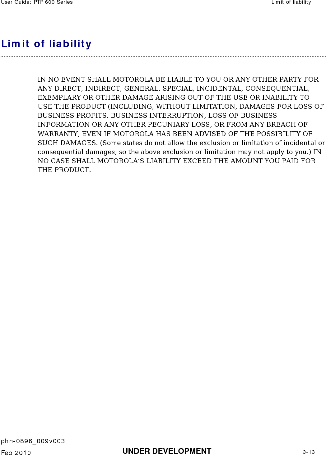 User Guide: PTP 600 Series  Limit of liability    phn-0896_009v003   Feb 2010  UNDER DEVELOPMENT  3-13  Limit of liability IN NO EVENT SHALL MOTOROLA BE LIABLE TO YOU OR ANY OTHER PARTY FOR ANY DIRECT, INDIRECT, GENERAL, SPECIAL, INCIDENTAL, CONSEQUENTIAL, EXEMPLARY OR OTHER DAMAGE ARISING OUT OF THE USE OR INABILITY TO USE THE PRODUCT (INCLUDING, WITHOUT LIMITATION, DAMAGES FOR LOSS OF BUSINESS PROFITS, BUSINESS INTERRUPTION, LOSS OF BUSINESS INFORMATION OR ANY OTHER PECUNIARY LOSS, OR FROM ANY BREACH OF WARRANTY, EVEN IF MOTOROLA HAS BEEN ADVISED OF THE POSSIBILITY OF SUCH DAMAGES. (Some states do not allow the exclusion or limitation of incidental or consequential damages, so the above exclusion or limitation may not apply to you.) IN NO CASE SHALL MOTOROLA’S LIABILITY EXCEED THE AMOUNT YOU PAID FOR THE PRODUCT.   