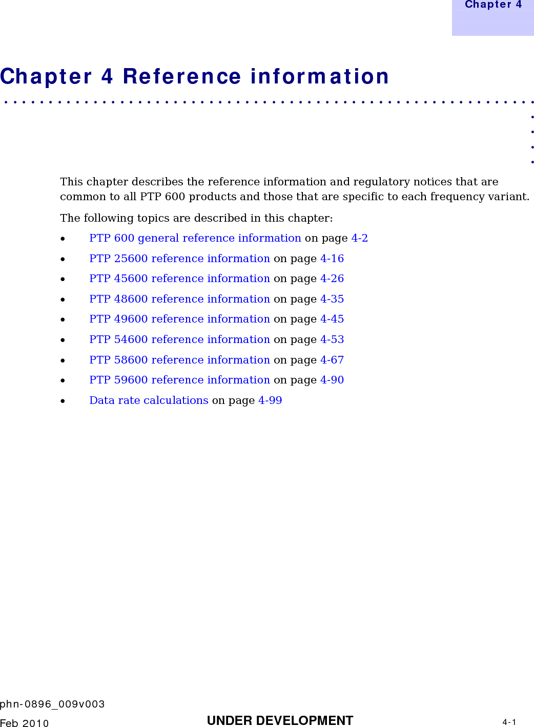   Chapter 4     phn-0896_009v003    Feb 2010  UNDER DEVELOPMENT  4-1  Chapter 4 Reference information . . . . . . . . . . . . . . . . . . . . . . . . . . . . . . . . . . . . . . . . . . . . . . . . . . . . . . . . . . . .  . . . . This chapter describes the reference information and regulatory notices that are common to all PTP 600 products and those that are specific to each frequency variant. The following topics are described in this chapter: • PTP 600 general reference information on page 4-2 • PTP 25600 reference information on page 4-16 • PTP 45600 reference information on page 4-26 • PTP 48600 reference information on page 4-35 • PTP 49600 reference information on page 4-45 • PTP 54600 reference information on page 4-53 • PTP 58600 reference information on page 4-67 • PTP 59600 reference information on page 4-90 • Data rate calculations on page 4-99  