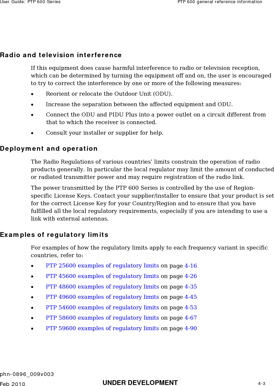 User Guide: PTP 600 Series  PTP 600 general reference information    phn-0896_009v003   Feb 2010  UNDER DEVELOPMENT  4-3   Radio and television interference If this equipment does cause harmful interference to radio or television reception, which can be determined by turning the equipment off and on, the user is encouraged to try to correct the interference by one or more of the following measures:  • Reorient or relocate the Outdoor Unit (ODU).  • Increase the separation between the affected equipment and ODU.  • Connect the ODU and PIDU Plus into a power outlet on a circuit different from that to which the receiver is connected.  • Consult your installer or supplier for help. Deployment and operation The Radio Regulations of various countries’ limits constrain the operation of radio products generally. In particular the local regulator may limit the amount of conducted or radiated transmitter power and may require registration of the radio link. The power transmitted by the PTP 600 Series is controlled by the use of Region-specific License Keys. Contact your supplier/installer to ensure that your product is set for the correct License Key for your Country/Region and to ensure that you have fulfilled all the local regulatory requirements, especially if you are intending to use a link with external antennas. Examples of regulatory limits For examples of how the regulatory limits apply to each frequency variant in specific countries, refer to: • PTP 25600 examples of regulatory limits on page 4-16 • PTP 45600 examples of regulatory limits on page 4-26 • PTP 48600 examples of regulatory limits on page 4-35 • PTP 49600 examples of regulatory limits on page 4-45 • PTP 54600 examples of regulatory limits on page 4-53 • PTP 58600 examples of regulatory limits on page 4-67 • PTP 59600 examples of regulatory limits on page 4-90 