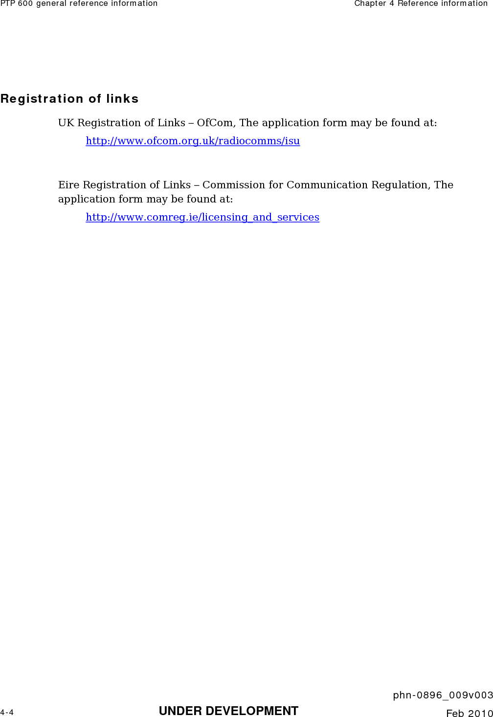 PTP 600 general reference information  Chapter 4 Reference information     phn-0896_009v003 4-4 UNDER DEVELOPMENT  Feb 2010   Registration of links UK Registration of Links – OfCom, The application form may be found at: http://www.ofcom.org.uk/radiocomms/isu   Eire Registration of Links – Commission for Communication Regulation, The application form may be found at: http://www.comreg.ie/licensing_and_services 