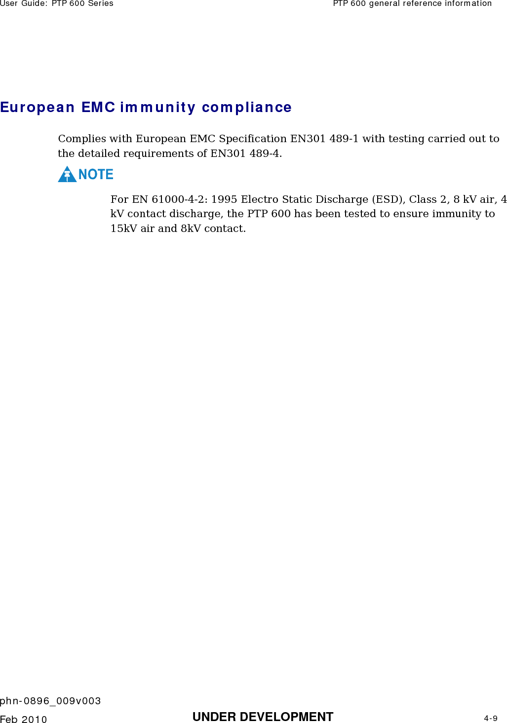 User Guide: PTP 600 Series  PTP 600 general reference information    phn-0896_009v003   Feb 2010  UNDER DEVELOPMENT  4-9   European EMC immunity compliance  Complies with European EMC Specification EN301 489-1 with testing carried out to the detailed requirements of EN301 489-4. NOTE For EN 61000-4-2: 1995 Electro Static Discharge (ESD), Class 2, 8 kV air, 4 kV contact discharge, the PTP 600 has been tested to ensure immunity to 15kV air and 8kV contact.  