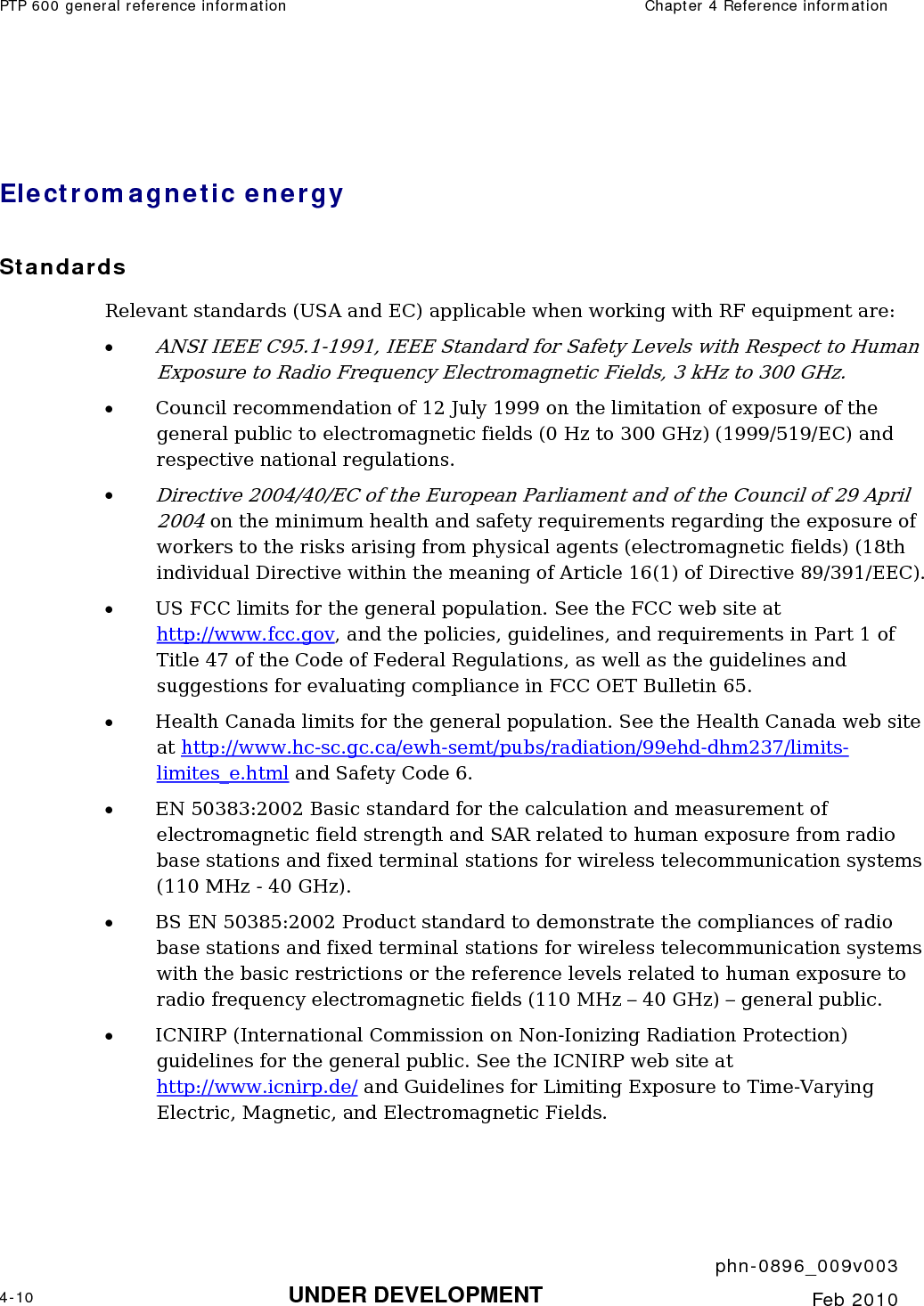 PTP 600 general reference information  Chapter 4 Reference information     phn-0896_009v003 4-10 UNDER DEVELOPMENT  Feb 2010   Electromagnetic energy Standards Relevant standards (USA and EC) applicable when working with RF equipment are: • ANSI IEEE C95.1-1991, IEEE Standard for Safety Levels with Respect to Human Exposure to Radio Frequency Electromagnetic Fields, 3 kHz to 300 GHz. • Council recommendation of 12 July 1999 on the limitation of exposure of the general public to electromagnetic fields (0 Hz to 300 GHz) (1999/519/EC) and respective national regulations. • Directive 2004/40/EC of the European Parliament and of the Council of 29 April 2004 on the minimum health and safety requirements regarding the exposure of workers to the risks arising from physical agents (electromagnetic fields) (18th individual Directive within the meaning of Article 16(1) of Directive 89/391/EEC). • US FCC limits for the general population. See the FCC web site at http://www.fcc.gov, and the policies, guidelines, and requirements in Part 1 of Title 47 of the Code of Federal Regulations, as well as the guidelines and suggestions for evaluating compliance in FCC OET Bulletin 65.  • Health Canada limits for the general population. See the Health Canada web site at http://www.hc-sc.gc.ca/ewh-semt/pubs/radiation/99ehd-dhm237/limits-limites_e.html and Safety Code 6. • EN 50383:2002 Basic standard for the calculation and measurement of electromagnetic field strength and SAR related to human exposure from radio base stations and fixed terminal stations for wireless telecommunication systems (110 MHz - 40 GHz). • BS EN 50385:2002 Product standard to demonstrate the compliances of radio base stations and fixed terminal stations for wireless telecommunication systems with the basic restrictions or the reference levels related to human exposure to radio frequency electromagnetic fields (110 MHz – 40 GHz) – general public. • ICNIRP (International Commission on Non-Ionizing Radiation Protection) guidelines for the general public. See the ICNIRP web site at http://www.icnirp.de/ and Guidelines for Limiting Exposure to Time-Varying Electric, Magnetic, and Electromagnetic Fields. 