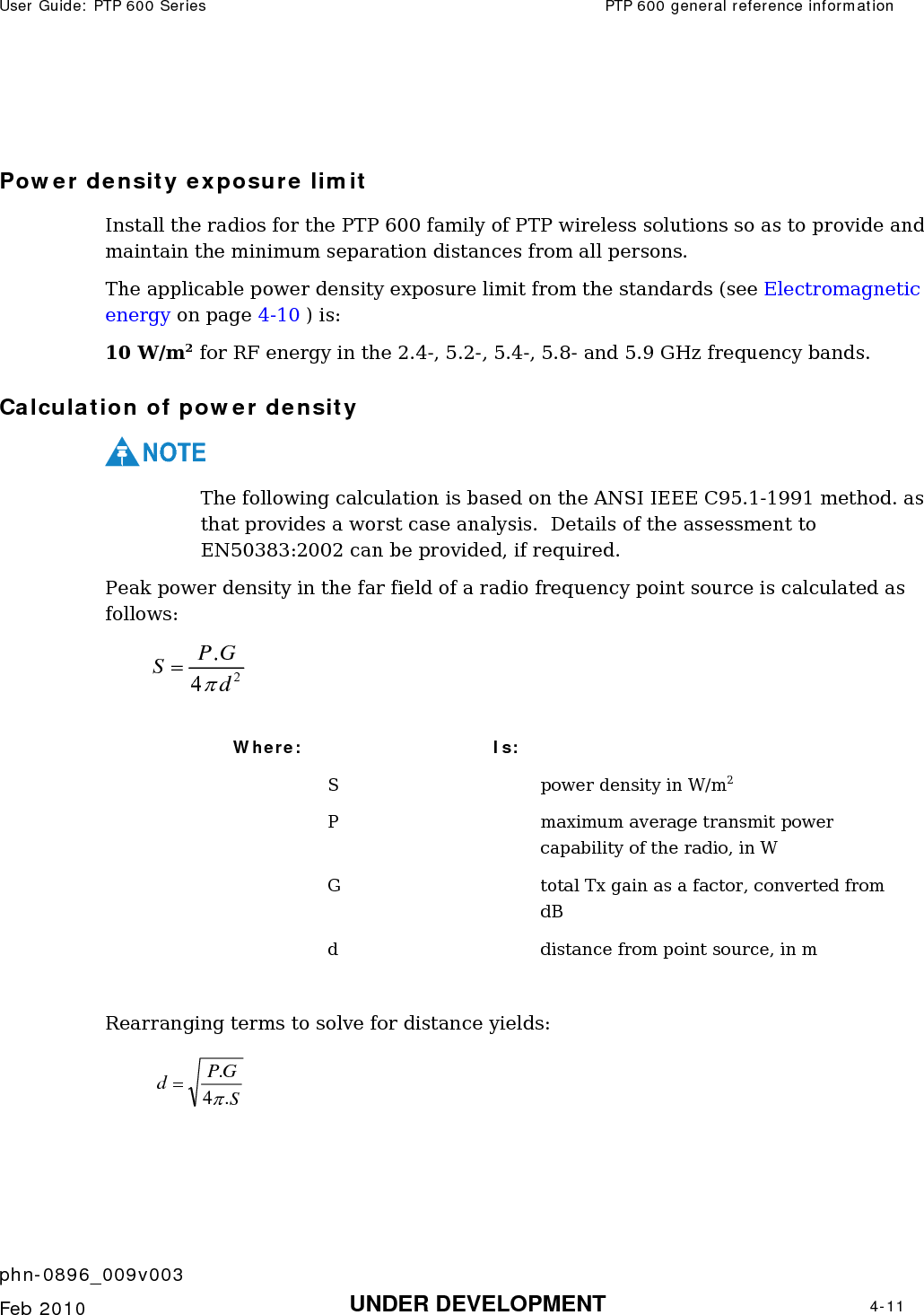 User Guide: PTP 600 Series  PTP 600 general reference information    phn-0896_009v003   Feb 2010  UNDER DEVELOPMENT  4-11   Power density exposure limit Install the radios for the PTP 600 family of PTP wireless solutions so as to provide and maintain the minimum separation distances from all persons.  The applicable power density exposure limit from the standards (see Electromagnetic energy on page 4-10 ) is: 10 W/m2 for RF energy in the 2.4-, 5.2-, 5.4-, 5.8- and 5.9 GHz frequency bands.  Calculation of power density NOTE The following calculation is based on the ANSI IEEE C95.1-1991 method. as that provides a worst case analysis.  Details of the assessment to EN50383:2002 can be provided, if required. Peak power density in the far field of a radio frequency point source is calculated as follows:    Where:   Is:    S    power density in W/m2   P    maximum average transmit power capability of the radio, in W   G    total Tx gain as a factor, converted from dB   d    distance from point source, in m  Rearranging terms to solve for distance yields:   24.dGPSπ=SGPd.4.π=