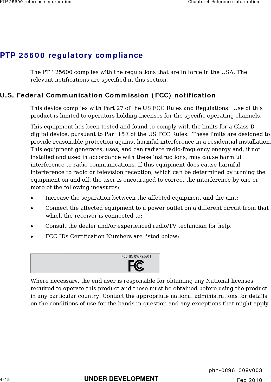 PTP 25600 reference information  Chapter 4 Reference information     phn-0896_009v003 4-18 UNDER DEVELOPMENT  Feb 2010   PTP 25600 regulatory compliance The PTP 25600 complies with the regulations that are in force in the USA. The relevant notifications are specified in this section. U.S. Federal Communication Commission (FCC) notification This device complies with Part 27 of the US FCC Rules and Regulations.  Use of this product is limited to operators holding Licenses for the specific operating channels. This equipment has been tested and found to comply with the limits for a Class B digital device, pursuant to Part 15E of the US FCC Rules.  These limits are designed to provide reasonable protection against harmful interference in a residential installation.  This equipment generates, uses, and can radiate radio-frequency energy and, if not installed and used in accordance with these instructions, may cause harmful interference to radio communications. If this equipment does cause harmful interference to radio or television reception, which can be determined by turning the equipment on and off, the user is encouraged to correct the interference by one or more of the following measures: • Increase the separation between the affected equipment and the unit; • Connect the affected equipment to a power outlet on a different circuit from that which the receiver is connected to; • Consult the dealer and/or experienced radio/TV technician for help. • FCC IDs Certification Numbers are listed below:   Where necessary, the end user is responsible for obtaining any National licenses required to operate this product and these must be obtained before using the product in any particular country. Contact the appropriate national administrations for details on the conditions of use for the bands in question and any exceptions that might apply.     