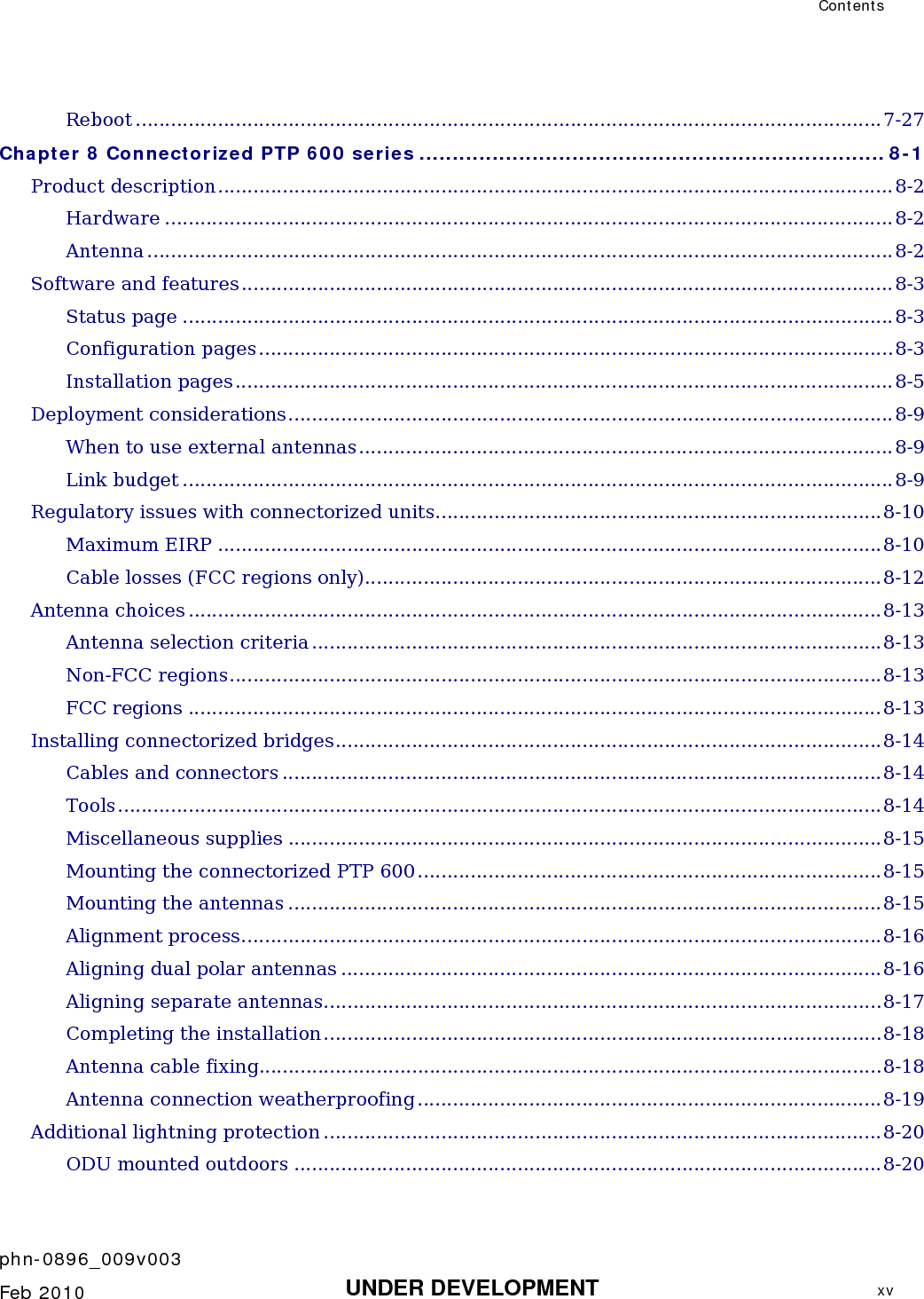  Contents    phn-0896_009v003   Feb 2010  UNDER DEVELOPMENT  xv  Reboot ...............................................................................................................................7-27 Chapter 8 Connectorized PTP 600 series ...................................................................... 8-1 Product description...................................................................................................................8-2 Hardware ............................................................................................................................8-2 Antenna ...............................................................................................................................8-2 Software and features...............................................................................................................8-3 Status page .........................................................................................................................8-3 Configuration pages............................................................................................................8-3 Installation pages................................................................................................................8-5 Deployment considerations.......................................................................................................8-9 When to use external antennas...........................................................................................8-9 Link budget .........................................................................................................................8-9 Regulatory issues with connectorized units............................................................................8-10 Maximum EIRP .................................................................................................................8-10 Cable losses (FCC regions only)........................................................................................8-12 Antenna choices ......................................................................................................................8-13 Antenna selection criteria.................................................................................................8-13 Non-FCC regions...............................................................................................................8-13 FCC regions ......................................................................................................................8-13 Installing connectorized bridges.............................................................................................8-14 Cables and connectors ......................................................................................................8-14 Tools..................................................................................................................................8-14 Miscellaneous supplies .....................................................................................................8-15 Mounting the connectorized PTP 600...............................................................................8-15 Mounting the antennas .....................................................................................................8-15 Alignment process.............................................................................................................8-16 Aligning dual polar antennas ............................................................................................8-16 Aligning separate antennas...............................................................................................8-17 Completing the installation...............................................................................................8-18 Antenna cable fixing..........................................................................................................8-18 Antenna connection weatherproofing...............................................................................8-19 Additional lightning protection ...............................................................................................8-20 ODU mounted outdoors ....................................................................................................8-20 