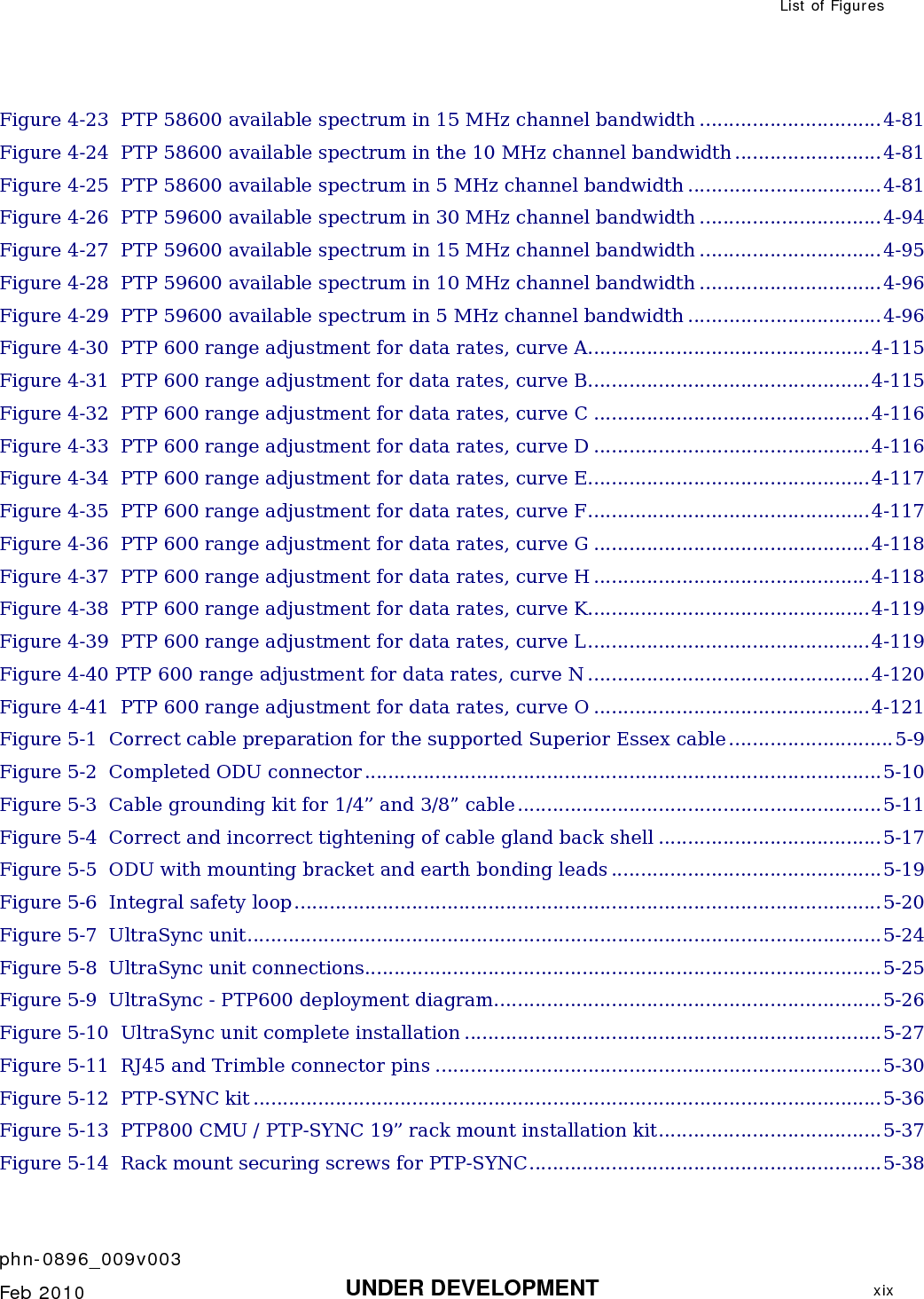  List of Figures    phn-0896_009v003   Feb 2010  UNDER DEVELOPMENT  xix  Figure 4-23  PTP 58600 available spectrum in 15 MHz channel bandwidth ...............................4-81 Figure 4-24  PTP 58600 available spectrum in the 10 MHz channel bandwidth .........................4-81 Figure 4-25  PTP 58600 available spectrum in 5 MHz channel bandwidth .................................4-81 Figure 4-26  PTP 59600 available spectrum in 30 MHz channel bandwidth ...............................4-94 Figure 4-27  PTP 59600 available spectrum in 15 MHz channel bandwidth ...............................4-95 Figure 4-28  PTP 59600 available spectrum in 10 MHz channel bandwidth ...............................4-96 Figure 4-29  PTP 59600 available spectrum in 5 MHz channel bandwidth .................................4-96 Figure 4-30  PTP 600 range adjustment for data rates, curve A................................................4-115 Figure 4-31  PTP 600 range adjustment for data rates, curve B................................................4-115 Figure 4-32  PTP 600 range adjustment for data rates, curve C ...............................................4-116 Figure 4-33  PTP 600 range adjustment for data rates, curve D ...............................................4-116 Figure 4-34  PTP 600 range adjustment for data rates, curve E................................................4-117 Figure 4-35  PTP 600 range adjustment for data rates, curve F................................................4-117 Figure 4-36  PTP 600 range adjustment for data rates, curve G ...............................................4-118 Figure 4-37  PTP 600 range adjustment for data rates, curve H ...............................................4-118 Figure 4-38  PTP 600 range adjustment for data rates, curve K................................................4-119 Figure 4-39  PTP 600 range adjustment for data rates, curve L................................................4-119 Figure 4-40 PTP 600 range adjustment for data rates, curve N ................................................4-120 Figure 4-41  PTP 600 range adjustment for data rates, curve O ...............................................4-121 Figure 5-1  Correct cable preparation for the supported Superior Essex cable............................5-9 Figure 5-2  Completed ODU connector ........................................................................................5-10 Figure 5-3  Cable grounding kit for 1/4” and 3/8” cable..............................................................5-11 Figure 5-4  Correct and incorrect tightening of cable gland back shell ......................................5-17 Figure 5-5  ODU with mounting bracket and earth bonding leads ..............................................5-19 Figure 5-6  Integral safety loop....................................................................................................5-20 Figure 5-7  UltraSync unit............................................................................................................5-24 Figure 5-8  UltraSync unit connections........................................................................................5-25 Figure 5-9  UltraSync - PTP600 deployment diagram..................................................................5-26 Figure 5-10  UltraSync unit complete installation .......................................................................5-27 Figure 5-11  RJ45 and Trimble connector pins ............................................................................5-30 Figure 5-12  PTP-SYNC kit ...........................................................................................................5-36 Figure 5-13  PTP800 CMU / PTP-SYNC 19” rack mount installation kit......................................5-37 Figure 5-14  Rack mount securing screws for PTP-SYNC............................................................5-38 