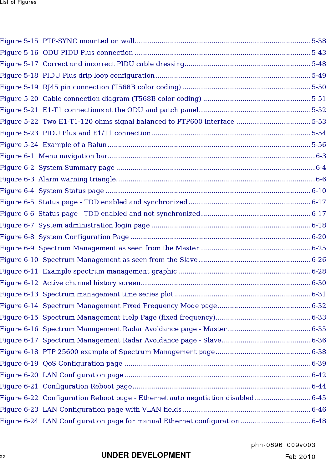 List of Figures       phn-0896_009v003 xx UNDER DEVELOPMENT  Feb 2010  Figure 5-15  PTP-SYNC mounted on wall..................................................................................... 5-38 Figure 5-16  ODU PIDU Plus connection .....................................................................................5-43 Figure 5-17  Correct and incorrect PIDU cable dressing............................................................. 5-48 Figure 5-18  PIDU Plus drip loop configuration........................................................................... 5-49 Figure 5-19  RJ45 pin connection (T568B color coding) ..............................................................5-50 Figure 5-20  Cable connection diagram (T568B color coding) ....................................................5-51 Figure 5-21  E1-T1 connections at the ODU and patch panel......................................................5-52 Figure 5-22  Two E1-T1-120 ohms signal balanced to PTP600 interface ....................................5-53 Figure 5-23  PIDU Plus and E1/T1 connection.............................................................................5-54 Figure 5-24  Example of a Balun.................................................................................................. 5-56 Figure 6-1  Menu navigation bar.................................................................................................... 6-3 Figure 6-2  System Summary page ................................................................................................6-4 Figure 6-3  Alarm warning triangle................................................................................................6-6 Figure 6-4  System Status page ................................................................................................... 6-10 Figure 6-5  Status page - TDD enabled and synchronized ........................................................... 6-17 Figure 6-6  Status page - TDD enabled and not synchronized..................................................... 6-17 Figure 6-7  System administration login page .............................................................................6-18 Figure 6-8  System Configuration Page .......................................................................................6-20 Figure 6-9  Spectrum Management as seen from the Master ..................................................... 6-25 Figure 6-10  Spectrum Management as seen from the Slave ......................................................6-26 Figure 6-11  Example spectrum management graphic ................................................................6-28 Figure 6-12  Active channel history screen..................................................................................6-30 Figure 6-13  Spectrum management time series plot..................................................................6-31 Figure 6-14  Spectrum Management Fixed Frequency Mode page.............................................6-32 Figure 6-15  Spectrum Management Help Page (fixed frequency).............................................. 6-33 Figure 6-16  Spectrum Management Radar Avoidance page - Master ........................................6-35 Figure 6-17  Spectrum Management Radar Avoidance page - Slave...........................................6-36 Figure 6-18  PTP 25600 example of Spectrum Management page.............................................. 6-38 Figure 6-19  QoS Configuration page .......................................................................................... 6-39 Figure 6-20  LAN Configuration page.......................................................................................... 6-42 Figure 6-21  Configuration Reboot page......................................................................................6-44 Figure 6-22  Configuration Reboot page - Ethernet auto negotiation disabled ...........................6-45 Figure 6-23  LAN Configuration page with VLAN fields.............................................................. 6-46 Figure 6-24  LAN Configuration page for manual Ethernet configuration ..................................6-48 