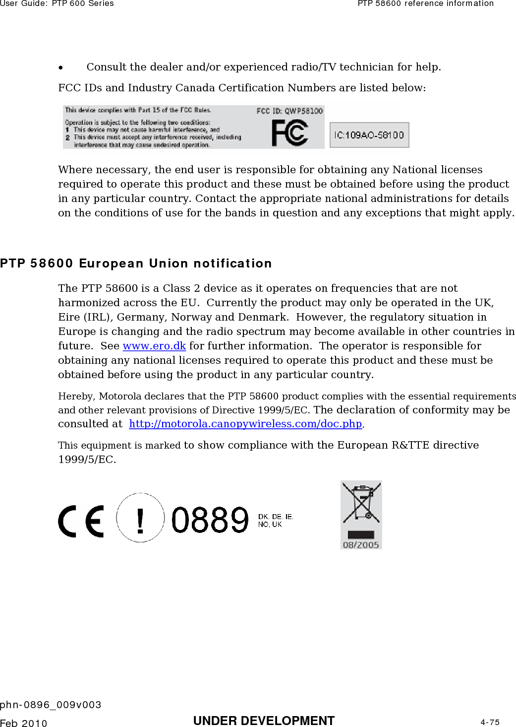 User Guide: PTP 600 Series  PTP 58600 reference information    phn-0896_009v003   Feb 2010  UNDER DEVELOPMENT  4-75  • Consult the dealer and/or experienced radio/TV technician for help. FCC IDs and Industry Canada Certification Numbers are listed below:  Where necessary, the end user is responsible for obtaining any National licenses required to operate this product and these must be obtained before using the product in any particular country. Contact the appropriate national administrations for details on the conditions of use for the bands in question and any exceptions that might apply.  PTP 58600 European Union notification The PTP 58600 is a Class 2 device as it operates on frequencies that are not harmonized across the EU.  Currently the product may only be operated in the UK, Eire (IRL), Germany, Norway and Denmark.  However, the regulatory situation in Europe is changing and the radio spectrum may become available in other countries in future.  See www.ero.dk for further information.  The operator is responsible for obtaining any national licenses required to operate this product and these must be obtained before using the product in any particular country. Hereby, Motorola declares that the PTP 58600 product complies with the essential requirements and other relevant provisions of Directive 1999/5/EC. The declaration of conformity may be consulted at  http://motorola.canopywireless.com/doc.php. This equipment is marked to show compliance with the European R&amp;TTE directive 1999/5/EC.   