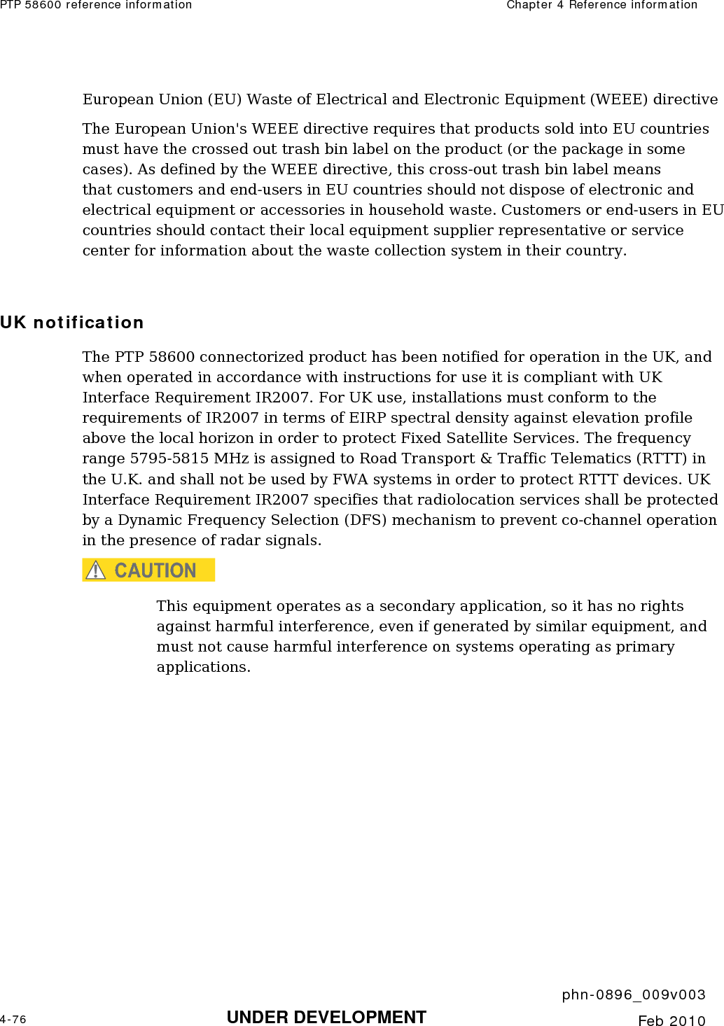 PTP 58600 reference information  Chapter 4 Reference information     phn-0896_009v003 4-76 UNDER DEVELOPMENT  Feb 2010  European Union (EU) Waste of Electrical and Electronic Equipment (WEEE) directive  The European Union&apos;s WEEE directive requires that products sold into EU countries must have the crossed out trash bin label on the product (or the package in some cases). As defined by the WEEE directive, this cross-out trash bin label means that customers and end-users in EU countries should not dispose of electronic and electrical equipment or accessories in household waste. Customers or end-users in EU countries should contact their local equipment supplier representative or service center for information about the waste collection system in their country.  UK notification The PTP 58600 connectorized product has been notified for operation in the UK, and when operated in accordance with instructions for use it is compliant with UK Interface Requirement IR2007. For UK use, installations must conform to the requirements of IR2007 in terms of EIRP spectral density against elevation profile above the local horizon in order to protect Fixed Satellite Services. The frequency range 5795-5815 MHz is assigned to Road Transport &amp; Traffic Telematics (RTTT) in the U.K. and shall not be used by FWA systems in order to protect RTTT devices. UK Interface Requirement IR2007 specifies that radiolocation services shall be protected by a Dynamic Frequency Selection (DFS) mechanism to prevent co-channel operation in the presence of radar signals. CAUTION This equipment operates as a secondary application, so it has no rights against harmful interference, even if generated by similar equipment, and must not cause harmful interference on systems operating as primary applications.   