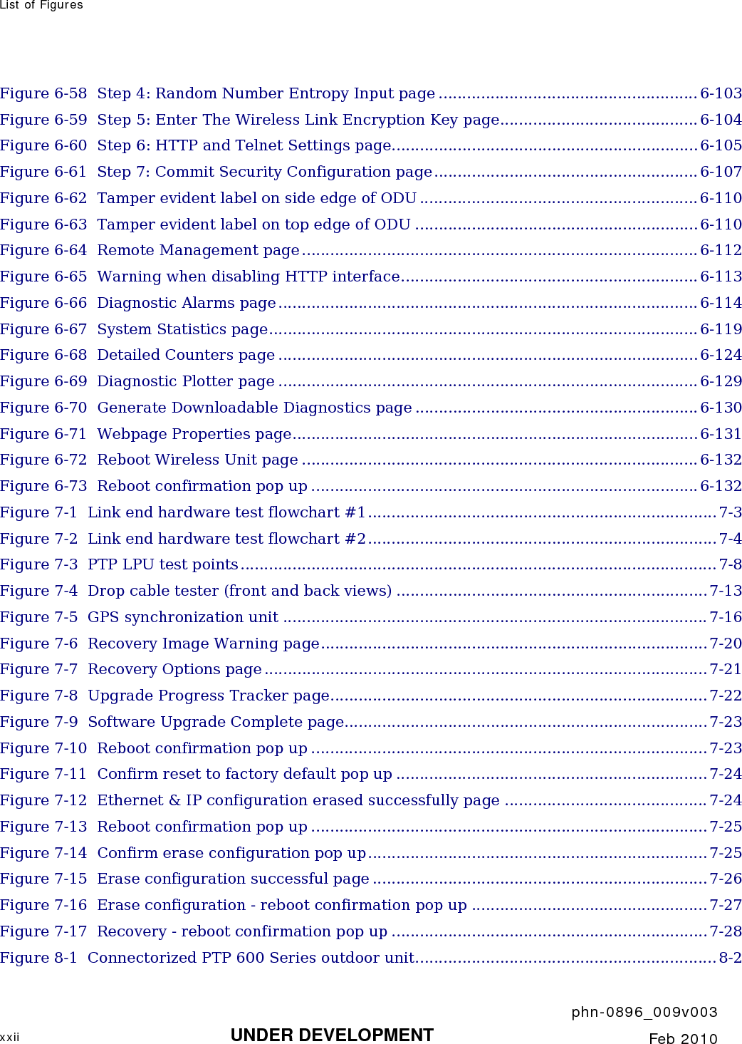 List of Figures       phn-0896_009v003 xxii UNDER DEVELOPMENT  Feb 2010  Figure 6-58  Step 4: Random Number Entropy Input page ....................................................... 6-103 Figure 6-59  Step 5: Enter The Wireless Link Encryption Key page..........................................6-104 Figure 6-60  Step 6: HTTP and Telnet Settings page.................................................................6-105 Figure 6-61  Step 7: Commit Security Configuration page........................................................ 6-107 Figure 6-62  Tamper evident label on side edge of ODU ...........................................................6-110 Figure 6-63  Tamper evident label on top edge of ODU ............................................................6-110 Figure 6-64  Remote Management page.................................................................................... 6-112 Figure 6-65  Warning when disabling HTTP interface...............................................................6-113 Figure 6-66  Diagnostic Alarms page......................................................................................... 6-114 Figure 6-67  System Statistics page........................................................................................... 6-119 Figure 6-68  Detailed Counters page .........................................................................................6-124 Figure 6-69  Diagnostic Plotter page ......................................................................................... 6-129 Figure 6-70  Generate Downloadable Diagnostics page ............................................................ 6-130 Figure 6-71  Webpage Properties page......................................................................................6-131 Figure 6-72  Reboot Wireless Unit page ....................................................................................6-132 Figure 6-73  Reboot confirmation pop up ..................................................................................6-132 Figure 7-1  Link end hardware test flowchart #1..........................................................................7-3 Figure 7-2  Link end hardware test flowchart #2..........................................................................7-4 Figure 7-3  PTP LPU test points..................................................................................................... 7-8 Figure 7-4  Drop cable tester (front and back views) ..................................................................7-13 Figure 7-5  GPS synchronization unit ..........................................................................................7-16 Figure 7-6  Recovery Image Warning page..................................................................................7-20 Figure 7-7  Recovery Options page .............................................................................................. 7-21 Figure 7-8  Upgrade Progress Tracker page................................................................................ 7-22 Figure 7-9  Software Upgrade Complete page.............................................................................7-23 Figure 7-10  Reboot confirmation pop up ....................................................................................7-23 Figure 7-11  Confirm reset to factory default pop up .................................................................. 7-24 Figure 7-12  Ethernet &amp; IP configuration erased successfully page ...........................................7-24 Figure 7-13  Reboot confirmation pop up ....................................................................................7-25 Figure 7-14  Confirm erase configuration pop up........................................................................ 7-25 Figure 7-15  Erase configuration successful page ....................................................................... 7-26 Figure 7-16  Erase configuration - reboot confirmation pop up .................................................. 7-27 Figure 7-17  Recovery - reboot confirmation pop up ...................................................................7-28 Figure 8-1  Connectorized PTP 600 Series outdoor unit................................................................ 8-2 