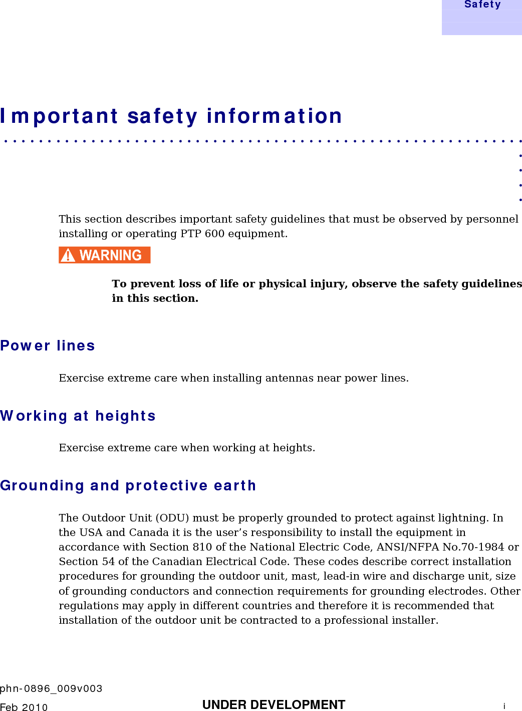   Safety       phn-0896_009v003    Feb 2010  UNDER DEVELOPMENT  i  Important safety information . . . . . . . . . . . . . . . . . . . . . . . . . . . . . . . . . . . . . . . . . . . . . . . . . . . . . . . . . . . .  . . . . This section describes important safety guidelines that must be observed by personnel installing or operating PTP 600 equipment. WARNING To prevent loss of life or physical injury, observe the safety guidelines in this section. Power lines Exercise extreme care when installing antennas near power lines. Working at heights Exercise extreme care when working at heights. Grounding and protective earth The Outdoor Unit (ODU) must be properly grounded to protect against lightning. In the USA and Canada it is the user’s responsibility to install the equipment in accordance with Section 810 of the National Electric Code, ANSI/NFPA No.70-1984 or Section 54 of the Canadian Electrical Code. These codes describe correct installation procedures for grounding the outdoor unit, mast, lead-in wire and discharge unit, size of grounding conductors and connection requirements for grounding electrodes. Other regulations may apply in different countries and therefore it is recommended that installation of the outdoor unit be contracted to a professional installer.  