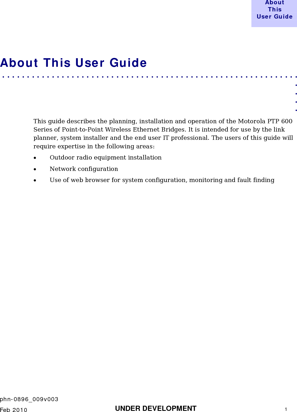  About This User Guide     phn-0896_009v003    Feb 2010  UNDER DEVELOPMENT  1  About This User Guide . . . . . . . . . . . . . . . . . . . . . . . . . . . . . . . . . . . . . . . . . . . . . . . . . . . . . . . . . . . .  . . . . This guide describes the planning, installation and operation of the Motorola PTP 600 Series of Point-to-Point Wireless Ethernet Bridges. It is intended for use by the link planner, system installer and the end user IT professional. The users of this guide will require expertise in the following areas: • Outdoor radio equipment installation • Network configuration • Use of web browser for system configuration, monitoring and fault finding     